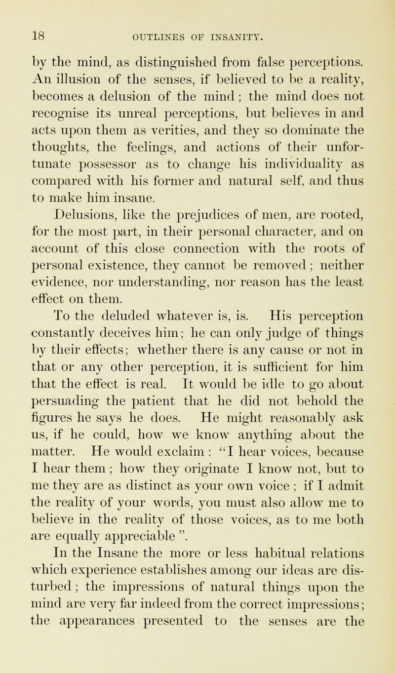 by the mind, as distinguished from false perceptions. An illusion of the senses, if believed to be a reality, becomes a delusion of the mind ; the mind does not recognise its unreal perceptions, but believes in and acts upon them as verities, and they so dominate the thoughts, the feelings, and actions of their unfor- tunate possessor as to change his individuality as compared with his former and natural self, and thus to make him insane. Delusions, like the prejudices of men, are rooted, for the most part, in their personal character, and on account of this close connection with the roots of personal existence, they cannot be removed; neither evidence, nor understanding, nor reason has the least effect on them. To the deluded whatever is, is. His perception constantly deceives him; he can only judge of things by their effects; whether there is any cause or not in that or any other perception, it is sufficient for him that the effect is real. It would be idle to go about persuading the patient that he did not behold the figures he says he does. He might reasonably ask us, if he could, how we know anything about the matter. He would exclaim : I hear voices, because I hear them ; how they originate I know not, but to me they are as distinct as your own voice ; if I admit the reality of your words, you must also allow me to believe in the reality of those voices, as to me both are equally appreciable . In the Insane the more or less habitual relations which experience establishes among our ideas are dis- turbed ; the impressions of natural things upon the mind are very far indeed from the correct impressions; the appearances presented to the senses are the