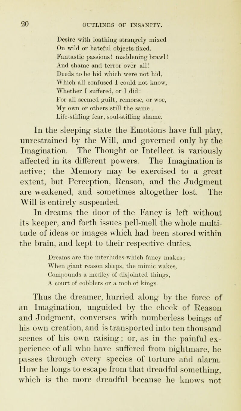 Desire with loathing strangely mixed On wild or hateful objects fixed. Fantastic passions! maddening brawl! And shame and terror over all! Deeds to be hid which were not hid, Which all confused I could not know, Whether I suffered, or I did: For all seemed guilt, remorse, or woe, My own or others still the same . Life-stifling fear, soul-stifling shame. In the sleeping state the Emotions have full play, unrestrained by the Will, and governed only by the Imagination. The Thought or Intellect is variously affected in its different powers. The Imagination is active; the Memory may be exercised to a great extent, but Perception, Reason, and the Judgment are weakened, and sometimes altogether lost. The Will is entirely suspended. In dreams the door of the Fancy is left without its keeper, and forth issues pell-mell the whole multi- tude of ideas or images which had been stored within the brain, and kept to their respective duties. Dreams are the interludes which fancy makes; When giant reason sleeps, the mimic wakes, Compounds a medley of disjointed things, A court of cobblers or a mob of kings. Thus the dreamer, hurried along by the force of an Imagination, unguided by the check of Reason and Judgment, converses with numberless beings of his own creation, and is transported into ten thousand scenes of his own raising; or, as in the painful ex- perience of all who have suffered from nightmare, he passes through every species of torture and alarm. How he longs to escape from that dreadful something, which is the more dreadful because he knows not