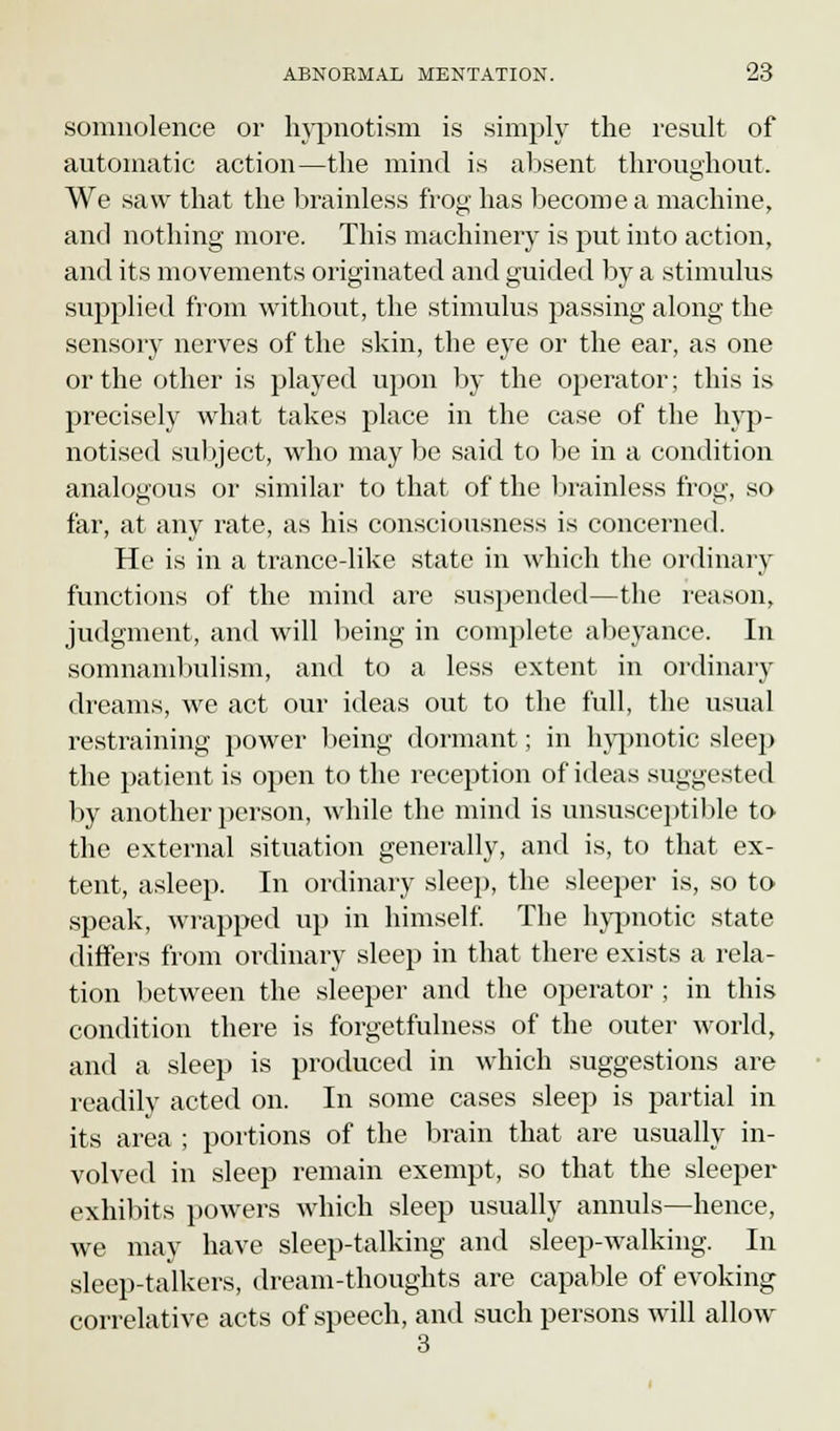 somnolence or hypnotism is simply the result of automatic action—the mind is absent throughout. We saw that the brainless frog has become a machine, and nothing more. This machinery is put into action, and its movements originated and guided by a stimulus supplied from without, the stimulus passing along the sensory nerves of the skin, the eye or the ear, as one or the other is played upon by the operator; this is precisely what takes place in the case of the hyp- notised subject, who may be said to be in a condition analogous or similar to that of the brainless frog, so far, at any rate, as his consciousness is concerned. He is in a trance-like state in which the ordinary functions of the mind are suspended—the reason, judgment, and will being in complete abeyance. In somnambulism, and to a less extent in ordinary dreams, we act our ideas out to the full, the usual restraining power being dormant; in hypnotic sleep the patient is open to the reception of ideas suggested by another person, while the mind is unsusceptible to the external situation generally, and is, to that ex- tent, asleep. In ordinary sleep, the sleeper is, so to speak, wrapped up in himself. The hypnotic state differs from ordinary sleep in that there exists a rela- tion between the sleeper and the operator; in this condition there is forgetfulness of the outer world, and a sleep is produced in which suggestions are readily acted on. In some cases sleep is partial in its area ; portions of the brain that are usually in- volved in sleep remain exempt, so that the sleeper exhibits powers which sleep usually annuls—hence, we may have sleep-talking and sleep-walking. In sleep-talkers, dream-thoughts are capable of evoking correlative acts of speech, and such persons will allow 3