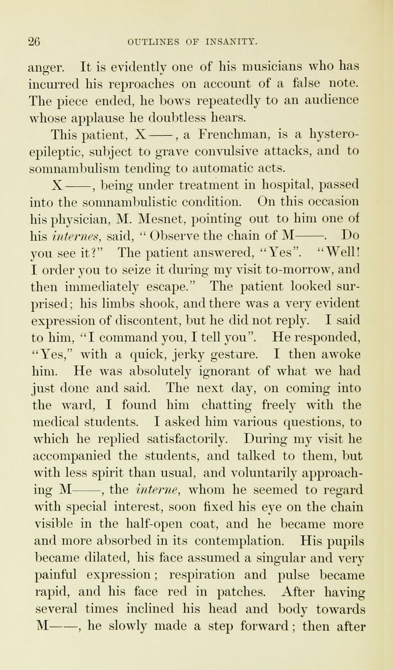 anger. It is evidently one of his musicians who has incurred his reproaches on account of a false note. The piece ended, he bows repeatedly to an audience whose applause he doubtless hears. This patient, X , a Frenchman, is a hystero- epileptic, subject to grave convulsive attacks, and to somnambulism tending to automatic acts. X , being under treatment in hospital, passed into the somnambulistic condition. On this occasion his physician, M. Mesnet, pointing out to him one of his internes, said,  Observe the chain of M . Do you see it? The patient answered, Yes. Well! I order you to seize it during my visit to-morrow, and then immediately escape. The patient looked sur- prised ; his limbs shook, and there was a very evident expression of discontent, but he did not reply. I said to him, I command you, I tell you. He responded, Yes, with a quick, jerky gesture. I then awoke him. He was absolutely ignorant of what we had just done and said. The next day, on coming into the ward, I found him chatting freely with the medical students. I asked him various questions, to which he replied satisfactorily. During my visit he accompanied the students, and talked to them, but with less spirit than usual, and voluntarily approach- ing M , the interne, whom he seemed to regard with special interest, soon fixed his eye on the chain visible in the half-open coat, and he became more and more absorbed in its contemplation. His pupils became dilated, his face assumed a singular and very painful expression; respiration and pulse became rapid, and his face red in patches. After having several times inclined his head and body towards M , he slowly made a step forward; then after