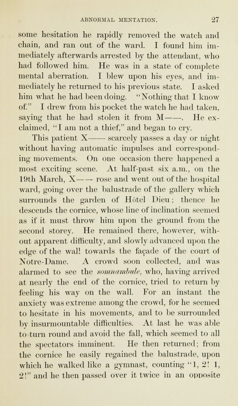 some hesitation he rapidly removed the watch and chain, and ran out of the ward. I found him im- mediately afterwards arrested by the attendant, who had followed him. He was in a state of complete mental aberration. I blew upon his eyes, and im- mediately he returned to his previous state. I asked him what he had been doing. Nothing that I know of. I drew from his pocket the watch he had taken, saying that he had stolen it from M . He ex- claimed, I am not a thief, and began to cry. This patient X scarcely passes a day or night without having automatic impulses and correspond- ing movements. On one occasion there happened a most exciting scene. At half-past six a.m., on the 19th March, X rose and went out of the hospital ward, going over the balustrade of the gallery which surrounds the garden of Hotel I )ieu; thence he descends the cornice, whose line of inclination seemed as if it must throw him upon the ground from the second storey. He remained there, however, with- out apparent difficulty, and slowly advanced upon the edge of the wall towards the facade of the court of Notre-Dame. A crowd soon collected, and was alarmed to see the somnambule, who, having arrived at nearly the end of the cornice, tried to return by feeling his way on the wall. For an instant the anxiety was extreme among the crowd, for he seemed to hesitate in his movements, and to be surrounded by insurmountable difficulties. At last he was able to turn round and avoid the fall, which seemed to all the spectators imminent. He then returned; from the cornice he easily regained the balustrade, upon which he walked like a gymnast, counting 1, 2! 1, 2! and he then passed over it twice in an opposite