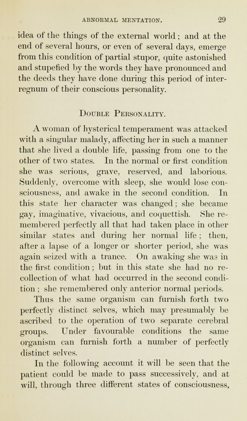 idea of the things of the external world; and at the end of several hours, or even of several days, emerge from this condition of partial stupor, quite astonished and stupefied by the words they have pronounced and the deeds they have done during this period of inter- regnum of their conscious personality. Double Personality. A woman of hysterical temperament was attacked with a singular malady, affecting her in such a manner that she lived a double life, passing from one to the other of two states. In the normal or first condition she was serious, grave, reserved, and laborious. Suddenly, overcome with sleep, she would lose con- sciousness, and awake in the second condition. In this state her character was changed; she became gay, imaginative, vivacious, and coquettish. She re- membered perfectly all that had taken place in other similar states and during her normal life ; then, after a lapse of a longer or shorter period, she was again seized with a trance. On awaking she was in the first condition; but in this state she had no re- collection of what had occurred in the second condi- tion ; she remembered only anterior normal periods. Thus the same organism can furnish forth two perfectly distinct selves, which may presumably be ascribed to the operation of two separate cerebral groups. Under favourable conditions the same organism can furnish forth a number of perfectly distinct selves. In the following account it will be seen that the patient could be made to pass successively, and at will, through three different states of consciousness,