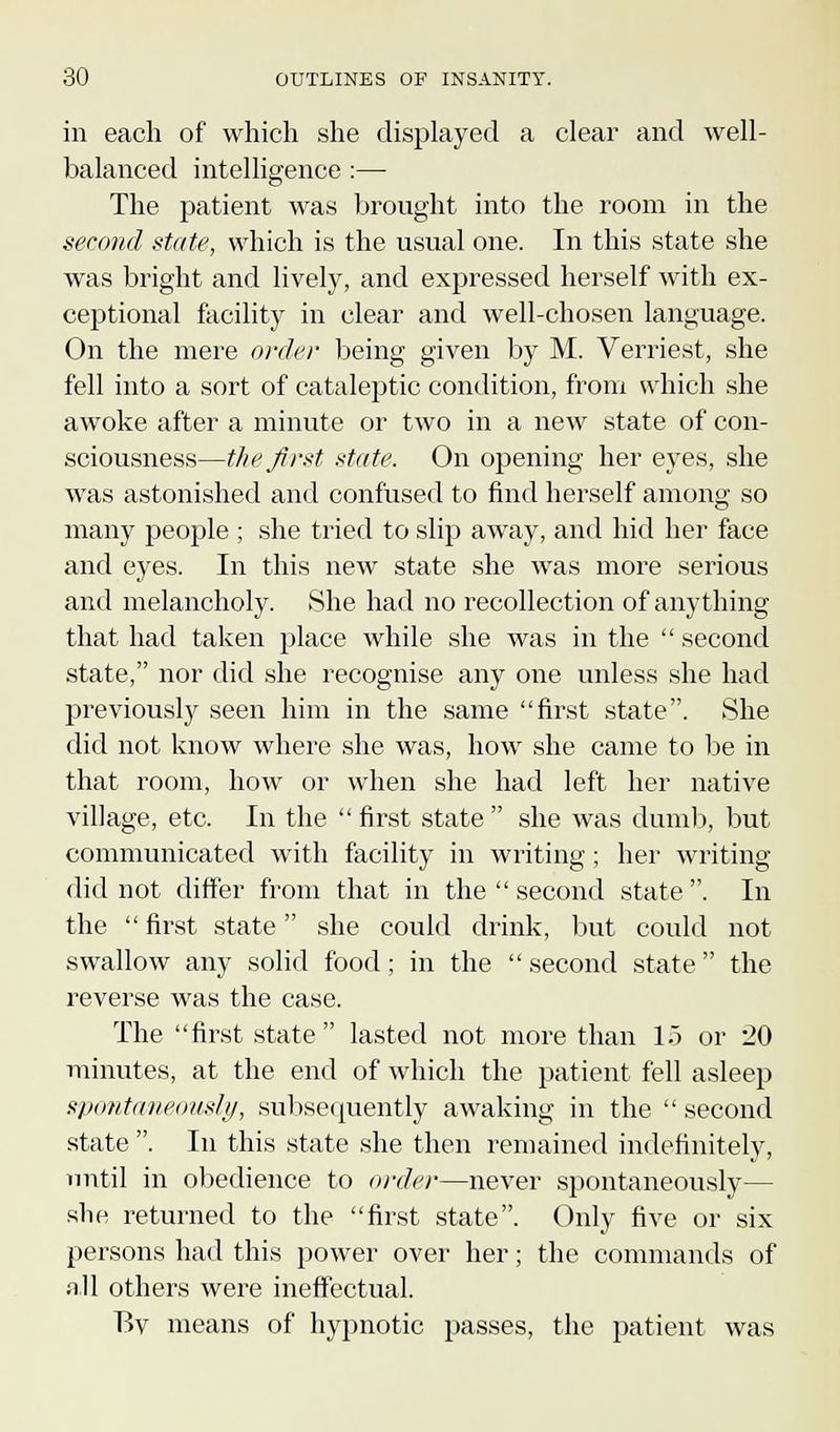 in each of which she displayed a clear and well- balanced intelligence :— The patient was brought into the room in the second state, which is the usual one. In this state she was bright and lively, and expressed herself with ex- ceptional facility in clear and well-chosen language. On the mere order being given by M. Verriest, she fell into a sort of cataleptic condition, from which she awoke after a minute or two in a new state of con- sciousness—the first state. On opening her eyes, she was astonished and confused to find herself among so many people ; she tried to slip away, and hid her face and eyes. In this new state she was more serious and melancholy. She had no recollection of anything that had taken place while she was in the second state, nor did she recognise any one unless she had previously seen him in the same first state. She did not know where she was, how she came to be in that room, how or when she had left her native village, etc. In the first state she was dumb, but communicated with facility in writing; her writing did not differ from that in the second state . In the first state she could drink, but could not swallow any solid food; in the second state the reverse was the case. The first state lasted not more than 15 or 20 minutes, at the end of which the patient fell asleep spontaneously, subsequently awaking in the second state . In this state she then remained indefinitely, until in obedience to order—never spontaneously— she returned to the first state. Only five or six persons had this power over her; the commands of all others were ineffectual. Bv means of hyjmotic passes, the patient was