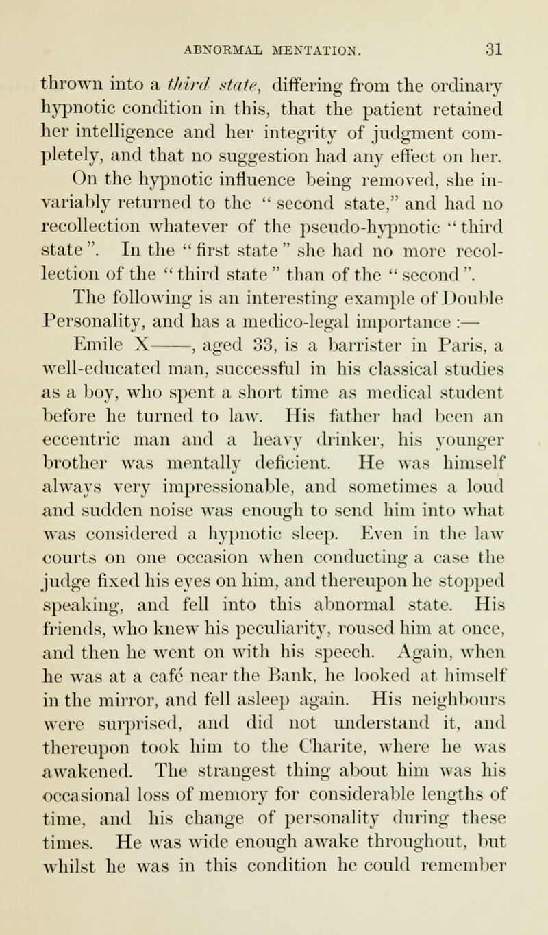 thrown into a third state, differing from the ordinary hypnotic condition in this, that the patient retained her intelligence and her integrity of judgment com- pletely, and that no suggestion had any effect on her. On the hypnotic influence being removed, she in- variably returned to the  second state, and had no recollection whatever of the pseudo-hypnotic third state . In the  first state  she had no more recol- lection of the  third state  than of the  second . The following is an interesting example of Double Personality, and has a medico-legal importance :— Emile X , aged 33, is a barrister in Paris, a well-educated man, successful in his classical studies as a boy, who spent a short time as medical student before he turned to law. His father had been an eccentric man and a heavy drinker, his younger brother was mentally deficient. He was himself always very impressionable, and sometimes a loud and sudden noise was enough to send him into what was considered a hypnotic sleep. Even in the law- courts on one occasion when conducting a case the judge fixed his eyes on him, and thereupon he stopped speaking, and fell into this abnormal state. His friends, who knew his peculiarity, roused him at once, and then he went on with his speech. Again, when he was at a cafe near the Bank, he looked at himself in the mirror, and fell asleep again. His neighbours were surprised, and did not understand it, and thereupon took him to the Charite, where he was awakened. The strangest thing about him was his occasional loss of memory for considerable lengths of time, and his change of personality during these times. He was wide enough awake throughout, but whilst he was in this condition he could remember