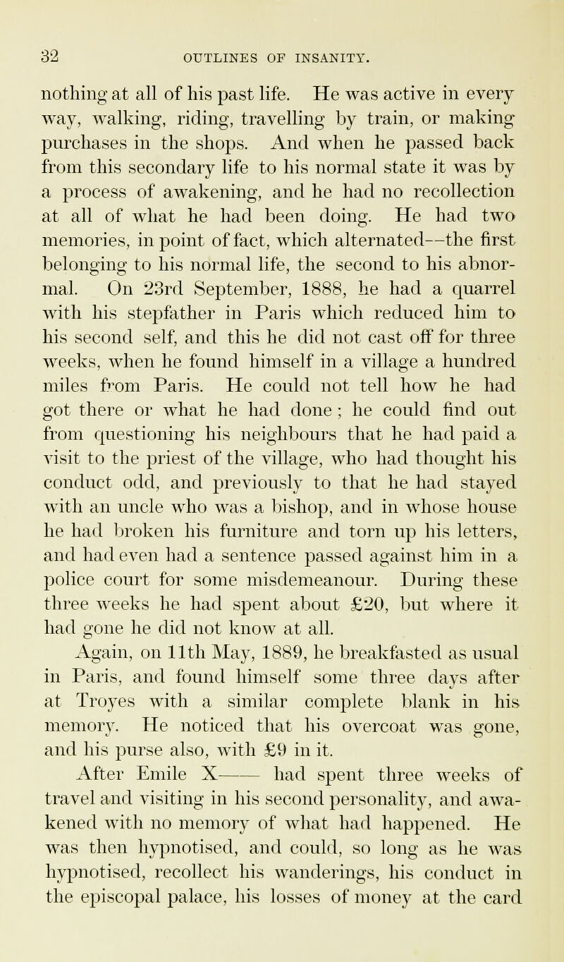 & nothing at all of his past life. He was active in every way, walking, riding, travelling by train, or making purchases in the shops. And when he passed back from this secondary life to his normal state it was by a process of awakening, and he had no recollection at all of what he had been doing. He had two memories, in point of fact, which alternated—the first belonging to his normal life, the second to his abnor- mal. On 23rd September, 1888, he had a quarrel with his stepfather in Paris which reduced him to his second self, and this he did not cast off for three weeks, when he found himself in a village a hundred miles fi'om Paris. He could not tell how he had got there or what he had done; he could find out from questioning his neighbours that he had paid a visit to the priest of the village, who had thought his conduct odd, and previously to that he had stayed with an uncle who was a bishop, and in whose house he had broken his furniture and torn up his letters, and had even had a sentence passed against him in a police court for some misdemeanour. During these three weeks he had spent about £20, but where it had gone he did not know at all. Again, on 11th May, 1889, he breakfasted as usual in Paris, and found himself some three days after at Troyes with a similar complete blank in his memory. He noticed that his overcoat was gone, and his purse also, with £9 in it. After Emile X had spent three weeks of travel and visiting in his second personality, and awa- kened with no memory of what had happened. He was then hypnotised, and could, so long as he was hypnotised, recollect his wanderings, his conduct in the episcopal palace, his losses of money at the card