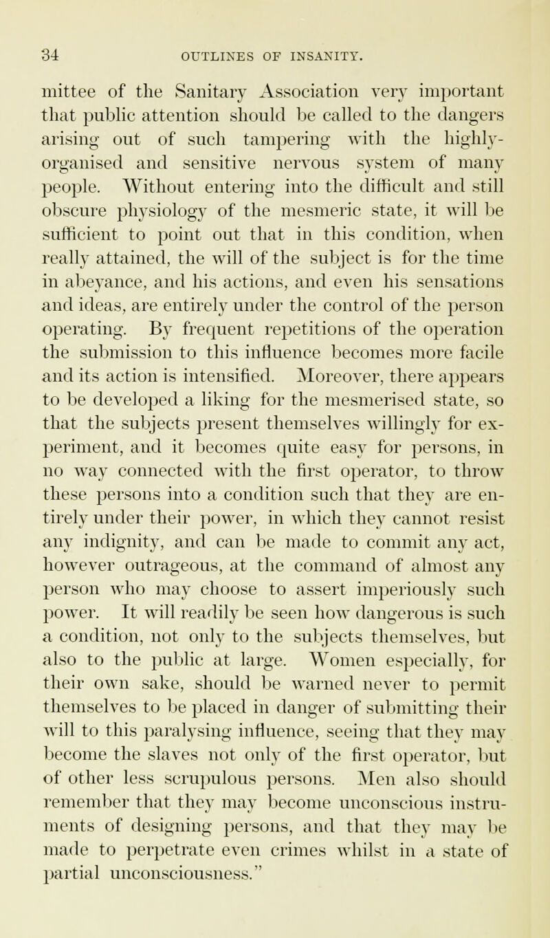 mittee of the Sanitary Association very important that public attention should be called to the dangers arising out of such tampering with the highly- organised and sensitive nervous system of many people. Without entering into the difficult and still obscure physiology of the mesmeric state, it will be sufficient to point out that in this condition, when really attained, the will of the subject is for the time in abeyance, and his actions, and even his sensations and ideas, are entirely under the control of the person operating. By frequent repetitions of the operation the submission to this influence becomes more facile and its action is intensified. Moreover, there appears to be developed a liking for the mesmerised state, so that the subjects present themselves willingly for ex- periment, and it becomes quite easy for persons, in no way connected with the first operator, to throw these persons into a condition such that they are en- tirely under their power, in which they cannot resist any indignity, and can be made to commit aiw act, however outrageous, at the command of almost any person who may choose to assert imperiously such power. It will readily be seen how dangerous is such a condition, not only to the subjects themselves, but also to the public at large. Women especially, for their own sake, should be warned never to permit themselves to be placed in danger of submitting their will to this paralysing influence, seeing that they may become the slaves not only of the first operator, but of other less scrupulous persons. Men also should remember that they may become unconscious instru- ments of designing persons, and that they may be made to perpetrate even crimes whilst in a state of partial unconsciousness.