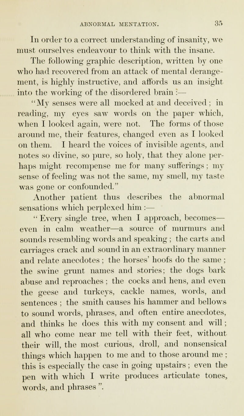 In order to a correct understanding of insanity, we must ourselves endeavour to think with the insane. The following graphic description, written by one who had recovered from an attack of mental derange- ment, is highly instructive, and affords us an insight into the working of the disordered brain :— My senses were all mocked at and deceived ; in reading, my eyes saw words on the paper which, when I looked again, were not. The forms of those around me, their features, changed even as I looked on them. I heard the voices of invisible agents, and notes so divine, so pure, so holy, that they alone per- haps might recompense me for many sufferings; my sense of feeling was not the same, my smell, my taste was gone or confounded. Another patient thus describes the abnormal sensations which perplexed him :—  Every single tree, when I approach, becomes— even in calm weather—a source of murmurs and sounds resembling words and speaking ; the carts and carriages crack and sound in an extraordinary manner and relate anecdotes ; the horses' hoofs do the same ; the swine grunt names and stories; the dogs bark abuse and reproaches ; the cocks and hens, and even the geese and turkeys, cackle names, words, and sentences ; the smith causes his hammer and bellows to sound words, phrases, and often entire anecdotes, and thinks he does this with my consent and will; all who come near me tell with their feet, without their will, the most curious, droll, and nonsensical thing's which happen to me and to those around me ; this is especially the case in going upstairs ; even the pen with which I write produces articulate tones> words, and phrases .