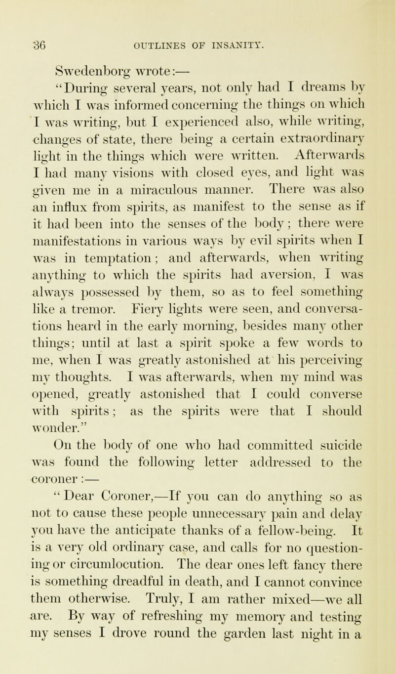 Swedenborg wrote:— During several years, not only had I dreams by which I was informed concerning the things on which I was writing, but I experienced also, while writing, changes of state, there being a certain extraordinary light in the things which were written. Afterwards I had many visions with closed eyes, and light was given me in a miraculous manner. There was also an influx from spirits, as manifest to the sense as if it had been into the senses of the body; there were manifestations in various ways by evil spirits when I was in temptation; and afterwards, when writing anything to which the spirits had aversion. I was always possessed by them, so as to feel something like a tremor. Fiery lights were seen, and conversa- tions heard in the early morning, besides many other things; until at last a spirit spoke a few words to me, when I was greatly astonished at his perceiving my thoughts. I was afterwards, when my mind was opened, greatly astonished that I could converse with spirits; as the spirits were that I should wonder. On the body of one who had committed suicide was found the following letter addressed to the coroner:— Dear Coroner,—If you can do anything so as not to cause these people unnecessary pain and delay you have the anticipate thanks of a fellow-being. It is a very old ordinary case, and calls for no question- ing or circumlocution. The dear ones left fancy there is something dreadful in death, and I cannot convince them otherwise. Truly, I am rather mixed—we all are. By way of refreshing my memory and testing my senses I drove round the garden last night in a