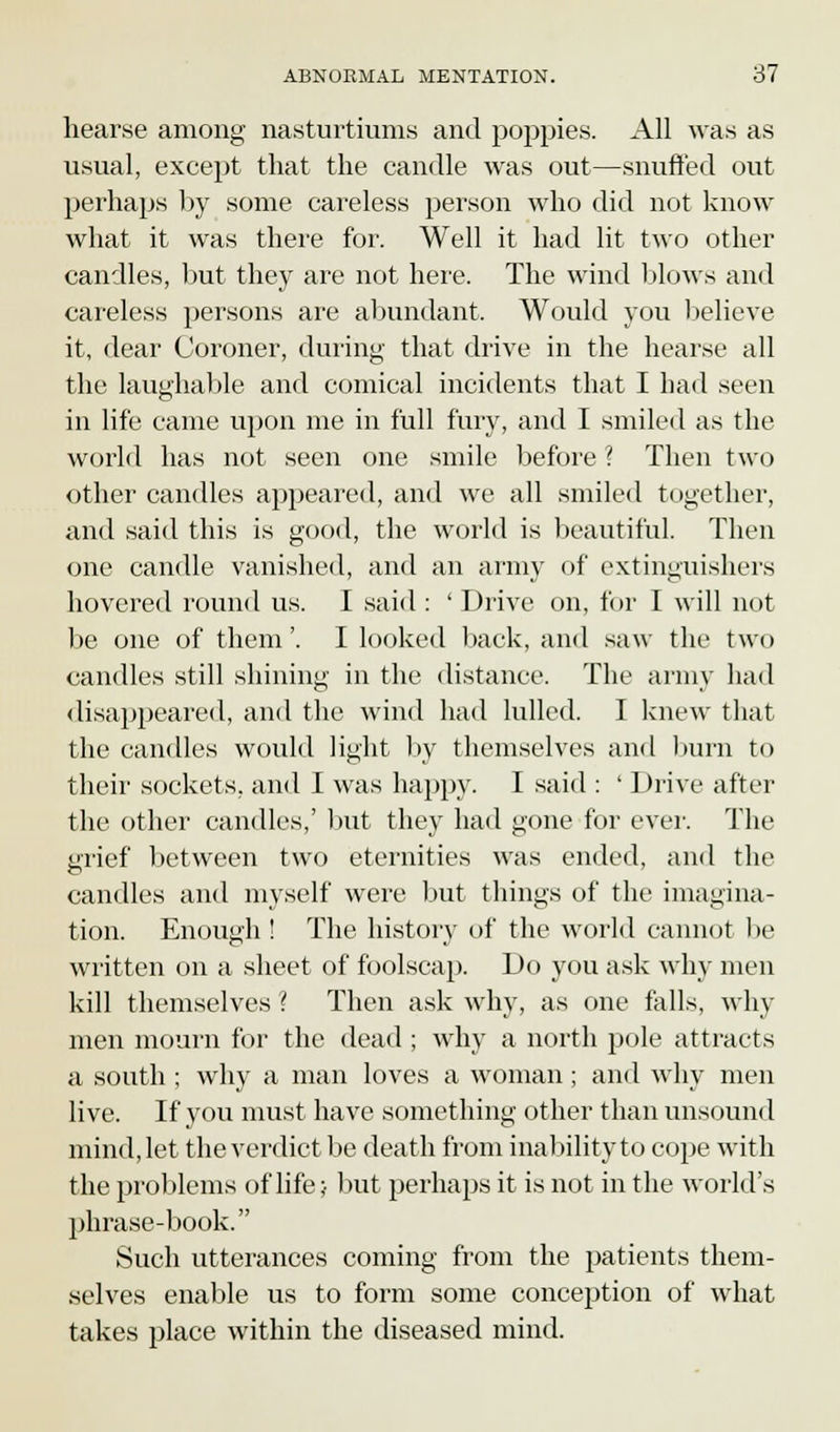hearse among nasturtiums and poppies. All was as usual, except that the candle was out—snufred out perhaps by some careless person who did not know what it was there for. Well it had lit two other candles, but they are not here. The wind blows and careless persons are abundant. Would you believe it, dear Coroner, during that drive in the hearse all the laughable and comical incidents that I had seen in life came upon me in full fury, and I smiled as the world has not seen one smile before ? Then two other candles appeared, and we all smiled together, and said this is good, the world is beautiful. Then one candle vanished, and an army of extinguishers hovered round us. I said : ' Drive on, for I will not be one of them'. I looked back, and saw the two candles still shining in the distance. The army had disappeared, and the wind had lulled. I knew that the candles would light by themselves and burn to their sockets, and I was happy. I said : ' Drive after the other candles,' but they had gone for ever. The grief between two eternities was ended, and the candles and myself were but things of the imagina- tion. Enough ! The history of the world cannot be written on a sheet of foolscap. Do you ask why men kill themselves ? Then ask why, as one falls, why men mourn for the dead ; why a north pole attracts a south ; why a man loves a woman; and why men live. If you must have something other than unsound mind, let the verdict be death from inability to cope with the problems of life- but perhaps it is not in the world's phrase-book. Such utterances coming from the patients them- selves enable us to form some conception of what takes place within the diseased mind.