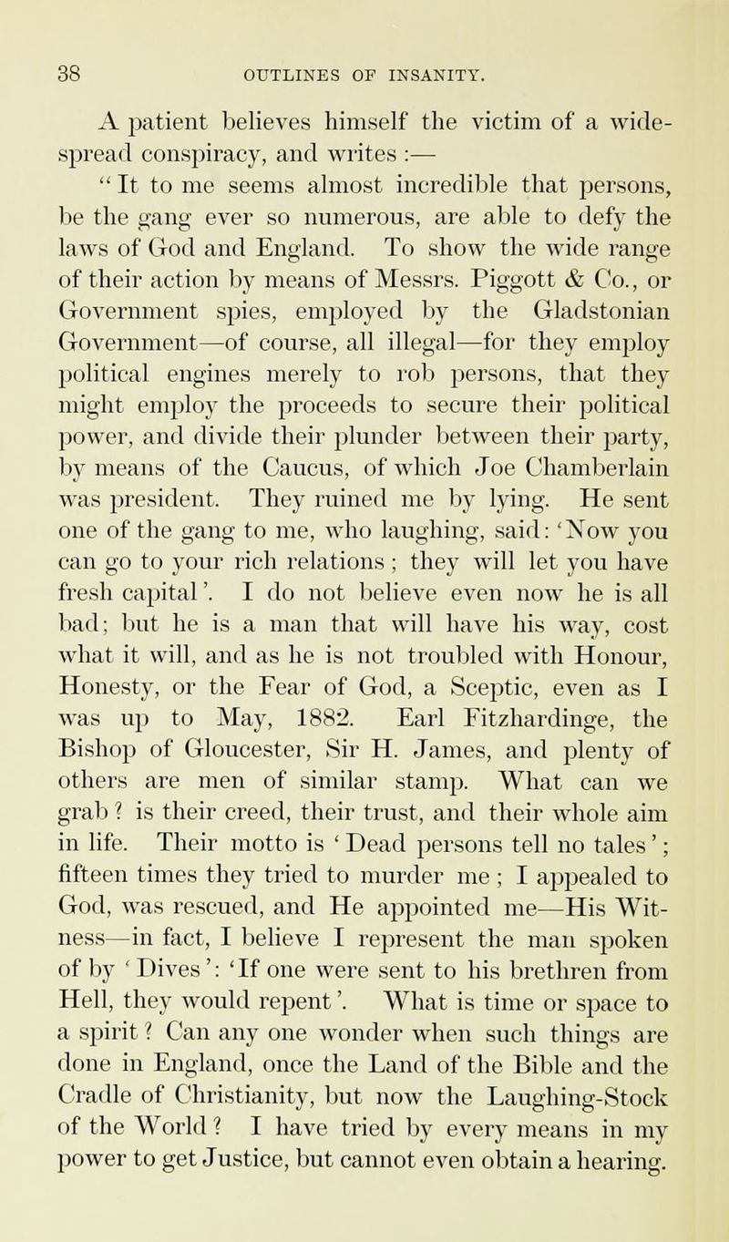 A patient believes himself the victim of a wide- spread conspiracy, and writes :—  It to me seems almost incredible that persons, be the gang ever so numerous, are able to defy the laws of God and England. To show the wide range of their action by means of Messrs. Piggott & Co., or Government spies, employed by the Gladstonian Government—of course, all illegal—for they employ political engines merely to rob persons, that they might employ the proceeds to secure their political power, and divide their plunder between their party, by means of the Caucus, of which Joe Chamberlain was president. They ruined me by lying. He sent one of the gang to me, who laughing, said: eNow you can go to your rich relations ; they will let you have fresh capital'. I do not believe even now he is all bad; but he is a man that will have his way, cost what it will, and as he is not troubled with Honour, Honesty, or the Fear of God, a Sceptic, even as I was up to May, 1882. Earl Fitzhardinge, the Bishop of Gloucester, Sir H. James, and plenty of others are men of similar stamp. What can we grab \ is their creed, their trust, and their whole aim in life. Their motto is ' Dead persons tell no tales '; fifteen times they tried to murder me ; I appealed to God, was rescued, and He appointed me—His Wit- ness—in fact, I believe I represent the man spoken of by ' Dives': 'If one were sent to his brethren from Hell, they would repent'. What is time or space to a spirit ? Can any one wonder when such things are done in England, once the Land of the Bible and the Cradle of Christianity, but now the Laughing-Stock of the AYorld ? I have tried by every means in my power to get Justice, but cannot even obtain a hearing.