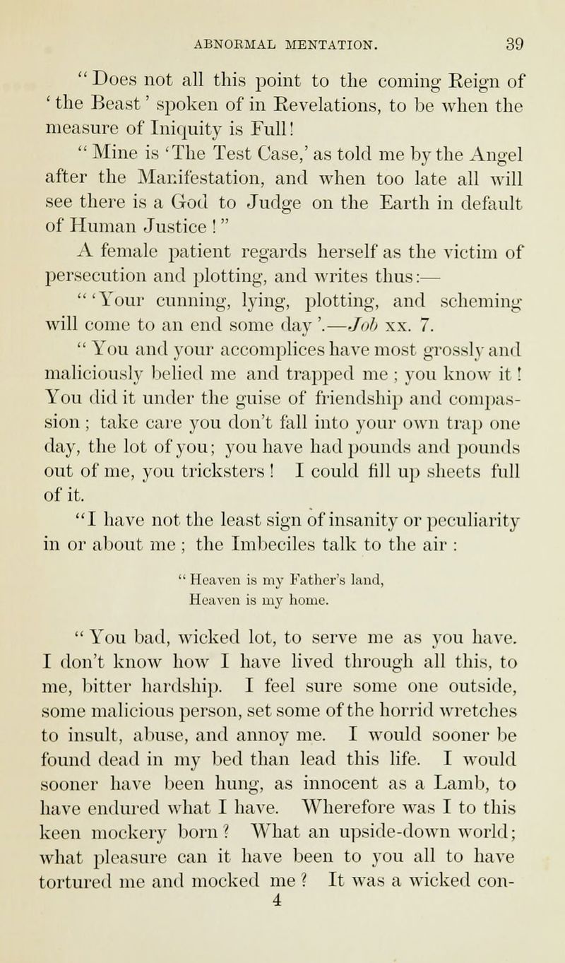  Does not all this point to the coming Reign of ' the Beast' spoken of in Revelations, to be when the measure of Iniquity is Full!  Mine is 'The Test Case,' as told me by the Angel after the Manifestation, and when too late all will see there is a God to Judge on the Earth in default of Human Justice !  A female patient regards herself as the victim of persecution and plotting, and writes thus:— 'Your cunning, lying, plotting, and scheming will come to an end some day '.—Job xx. 7.  You and your accomplices have most grossly and maliciously belied me and trapped me ; you know it! You did it under the guise of friendship and compas- sion ; take care you don't fall into your own trap one day, the lot of you; you have had pounds and pounds out of me, you tricksters ! I could fill up sheets full of it. I have not the least sign of insanity or peculiarity in or about me ; the Imbeciles talk to the air :  Heaven is my Father's land, Heaven is my home.  You bad, wicked lot, to serve me as you have. I don't know how I have lived through all this, to me, bitter hardship. I feel sure some one outside, some malicious person, set some of the horrid wretches to insult, abuse, and annoy me. I would sooner be found dead in my Lied than lead this life. I would sooner have been hung, as innocent as a Lamb, to have endured what I have. Wherefore was I to this keen mockery born? What an upside-down world; what pleasure can it have been to you all to have tortured me and mocked me ? It was a wicked con- 4