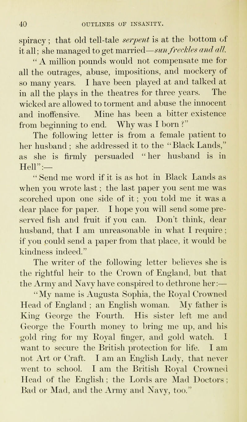 spiracy ; that old tell-tale serpent is at the bottom of it all; she managed to get married—sun freckles and all. A million pounds would not compensate me for all the outrages, abuse, impositions, and mockery of so many years. I have been played at and talked at in all the plays in the theatres for three years. The wicked are allowed to torment and abuse the innocent and inoffensive. Mine has been a bitter existence from beginning to end. Why was I born ? The following letter is from a female patient to her husband ; she addressed it to the Black Lands, as she is firmly persuaded her husband is in Hell:—  Send me word if it is as hot in Black Lands as when you wrote last; the last paper you sent me was scorched upon one side of it; you told me it was a dear place for paper. I hope you will send some pre- served fish and fruit if you can. Don't think, dear husband, that I am unreasonable in what I require ; if you could send a paper from that place, it would be kindness indeed. The writer of the following letter believes she is the rightful heir to the Crown of England, but that the Army and Xavy have conspired to dethrone her:— My name is Augusta Sophia, the Royal Crowned Head of England ; an English woman. My father is King George the Fourth. His sister left me and George the Fourth money to bring me up, ami his gold ring for my Royal finger, and gold watch. I want to secure the British protection for life. I am not Art or Craft. I am an English Lady, that never went to school. I am the British Royal Crowned Head of the English; the Lords are Mad Doctors; Bad or Mad, and the Army and Navy, too.
