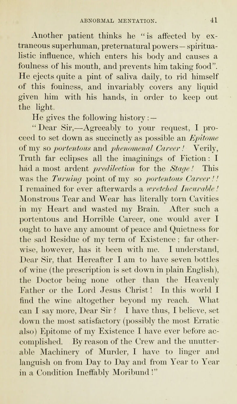 Another patient thinks he  is affected by ex- traneous superhuman, preternatural powers— spiritua- listic influence, which enters his body and causes a foulness of his mouth, and prevents him taking food. He ejects quite a pint of saliva daily, to rid himself of this foulness, and invariably covers any liquid given him with his hands, in order to keep out the light. He gives the following history : — Dear Sir,—Agreeably to your request, I pro- ceed to set down as succinctly as possible an Epitome of my so portentous and phenomenal Career! Verily, Truth far eclipses all the imaginings of Fiction: I had a most ardent predilection for the Stage! This was the Turning point of my so portentous Career!! I remained for ever afterwards a wretched Incurable! Monstrous Tear and Wear has literally torn Cavities in my Heart and wasted my Brain. After such a portentous and Horrible Career, one would aver I ought to have any amount of peace and Quietness for the sad Residue of my term of Existence ; far other- wise, however, has it been with me. I understand, 1 tear Sir, that Hereafter I am to have seven bottles of wine (the prescription is set down in plain English), the Doctor being none other than the Heavenly Father or the Lord Jesus Christ ! In this world I find the wine altogether beyond my reach. What can I say more, Dear Sir ( I have thus, I believe, set down the most satisfactory (possibly the most Erratic also) Epitome of my Existence I have ever before ac- complished. By reason of the Crew and the unutter- able Machinery of Murder, I have to linger and languish on from Day to Day and from Year to Year in a Condition Ineffably Moribund!