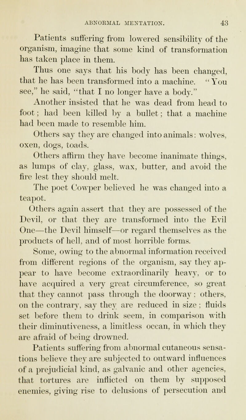 Patients suffering from lowered sensibility of the organism, imagine that some kind of transformation has taken place in them. Thus one says that his body has been changed, that he has been transformed into a machine. You see, he said, that I no longer have a body. Another insisted that he was dead from head to foot; had been killed by a bullet; that a machine had been made to resemble him. Others say they are changed into animals: wolves, oxen, dogs, toads. Others affirm they have become inanimate things, as lumps of clay, glass, wax, butter, and avoid the fire lest they should melt. The poet Cowper believed he was changed into a teapot. Others again assert that they are possessed of the Devil, or that they are transformed into the Evil One—the Devil himself—or regard themselves as the products of hell, and of most horrible forms. Some, owing to the abnormal information received from different regions of the organism, say they ap- pear to have become extraordinarily heavy, or to have acquired a very great circumference, so great that they cannot pass through the doorway ; others, on the contrary, say they are reduced in size ; thuds set before them to drink seem, in comparison with their diminutiveness, a limitless ocean, in which they are afraid of being drowned. Patients suffering from abnormal cutaneous sensa- tions believe they are subjected to outward infiuences of a prejudicial kind, as galvanic and other agencies, that tortures are inflicted on them by supposed enemies, giving rise to delusions of persecution and