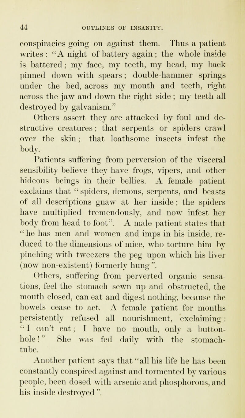 conspiracies going on against them. Thus a patient writes : A night of battery again; the whole inside is battered; my face, my teeth, my head, my back pinned down with spears; double-hammer springs under the bed, across my mouth and teeth, right across the jaw and down the right side ; my teeth all destroyed by galvanism. Others assert they are attacked by foul and de- structive creatures; that serpents or spiders crawl over the skin; that loathsome insects infest the body. Patients suffering from perversion of the visceral sensibility believe they have frogs, vipers, and other hideous beings in their bellies. A female patient exclaims that spiders, demons, serpents, and beasts of all descriptions gnaw at her inside ; the spiders have multiplied tremendously, and now infest her body from head to foot. A male patient states that he has men and women and imps in his inside, re- duced to the dimensions of mice, who torture him by pinching with tweezers the peg upon which his liver (now non-existent) formerly hung . Others, suffering from perverted organic sensa- tions, feel the stomach sewn up and obstructed, the mouth closed, can eat and digest nothing, because the bowels cease to act. A female patient for months persistently refused all nourishment, exclaiming: I can't eat; I have no mouth, only a button- hole ! She was fed daily with the stomach- tube. Another patient says that all his life he has been constantly conspired against and tormented by various people, been dosed with arsenic and phosphorous, and his inside destroyed