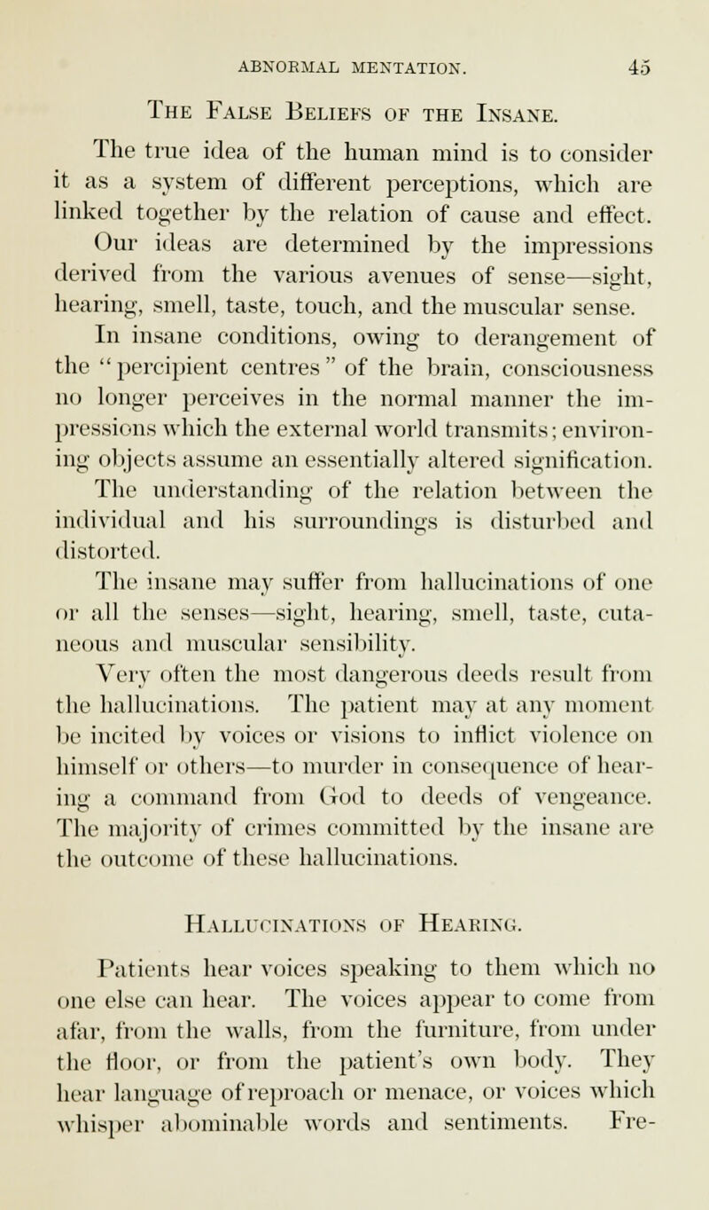 The False Beliefs of the Insane. The true idea of the human mind is to consider it as a system of different perceptions, which are linked together by the relation of cause and effect. Our ideas are determined by the impressions derived from the various avenues of sense—sight, hearing, smell, taste, touch, and the muscular sense. In insane conditions, owing to derangement of the percipient centres of the brain, consciousness no longer perceives in the normal manner the im- pressions which the external world transmits; environ- ing objects assume an essentially altered signification. The understanding of the relation between the individual and his surroundings is disturbed and distorted. The insane may suffer from hallucinations of one or all the senses—sight, hearing, smell, taste, cuta- neous and muscular sensibility. Very often the most dangerous deeds result from the hallucinations. The patient may at any moment be incited by voices or visions to inflict violence on himself or others—to murder in consequence of hear- ing a command from God to deeds of vengeance. The majority of crimes committed by the insane are the outcome of these hallucinations. Hallucinations of Hearing. Patients hear voices speaking to them which no one else can hear. The voices appear to come from afar, from the walls, from the furniture, from under the floor, or from the patient's own body. They hear language of reproach or menace, or voices which whisper abominable words and sentiments. Fre-
