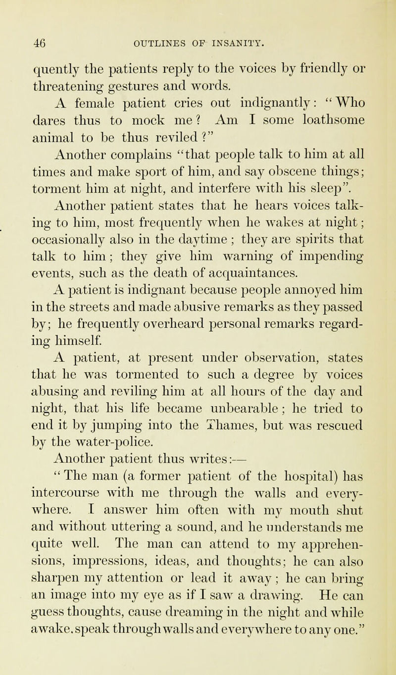 quently the patients reply to the voices by friendly or threatening gestures and words. A female patient cries out indignantly:  Who dares thus to mock me % Am I some loathsome animal to be thus reviled ? Another complains that people talk to him at all times and make sport of him, and say obscene things; torment him at night, and interfere with his sleep. Another patient states that he hears voices talk- ing to him, most frequently when he wakes at night; occasionally also in the daytime ; they are spirits that talk to him; they give him warning of impending events, such as the death of acquaintances. A patient is indignant because people annoyed him in the streets and made abusive remarks as they passed by; he frequently overheard personal remarks regard- ing himself. A patient, at present under observation, states that he was tormented to such a degree by voices abusing and reviling him at all hours of the day and night, that his life became unbearable; he tried to end it by jumping into the Thames, but was rescued by the water-police. Another patient thus writes:—  The man (a former patient of the hospital) has intercourse with me through the walls and every- where. I answer him often with my mouth shut and without uttering a sound, and he understands me quite well. The man can attend to my apprehen- sions, impressions, ideas, and thoughts; he can also sharpen my attention or lead it away; he can bring an image into my eye as if I saw a drawing. He can guess thoughts, cause dreaming in the night and while awake, speak through walls and everywhere to any one.