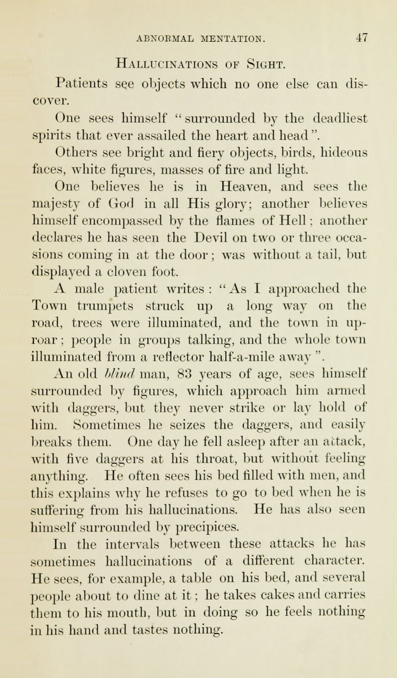 Hallucinations of Sight. Patients see objects which no one else can dis- cover. One sees himself surrounded by the deadliest spirits that ever assailed the heart and head . Others see bright and fiery objects, birds, hideous faces, white figures, masses of fire and light. One believes he is in Heaven, and sees the majesty of God in all His glory; another believes himself encompassed by the flames of Hell; another declares he has seen the Devil on two or three occa- sions coming in at the door; was without a tail, but displayed a cloven foot. A male patient writes :  As I approached the Town trumpets struck up a long way on the road, trees were illuminated, and the town in up- roar ; people in groups talking, and the whole town illuminated from a reflector half-a-mile away . An old blind man, 83 years of age, sees himself surrounded by figures, which approach him armed with daggers, but they never strike or lay hold of him. Sometimes he seizes the daggers, and easily breaks them. One day he fell asleep after an attack, with five daggers at his throat, but without feeling anything. He often sees his bed filled with men, and this explains why he refuses to go to bed when he is suffering from his hallucinations. He has also seen himself surrounded by precipices. In the intervals between these attacks he has sometimes hallucinations of a different character. He sees, for example, a table on his bed, and several people about to dine at it; he takes cakes and carries them to his mouth, but in doing so he feels nothing in his hand and tastes nothing.