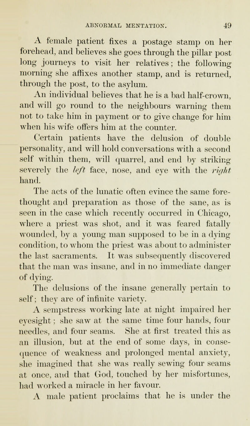 A female patient fixes a postage stamp on her forehead, and believes she goes through the pillar post long journeys to visit her relatives; the following morning she affixes another stamp, and is returned, through the post, to the asylum. An individual believes that he is a bad half-crown, and will go round to the neighbours warning them not to take him in payment or to give change for him when his wife offers him at the counter. Certain patients have the delusion of double personality, and will hold conversations with a second self within them, will quarrel, and end by striking severely the left face, nose, and eye with the right hand. The acts of the lunatic often evince the same fore- thought and preparation as those of the sane, as is seen in the case which recently occurred in Chicago, where a priest was shot, and it was feared fatally wounded, by a young man supposed to be in a dying condition, to whom the priest was about to administer the last sacraments. It was subsequently discovered that the man was insane, and in no immediate danger of dying. The delusions of the insane generally pertain to self; they are of infinite variety. A sempstress working late at night impaired her eyesight : she saw at the same time four hands, four needles, and four seams. She at first treated this as an illusion, but at the end of some days, in conse- quence of weakness and prolonged mental anxiety, she imagined that she was really sewing four seams at once, and that God, touched by her misfortunes, had worked a miracle in her favour. A male patient proclaims that he is under the