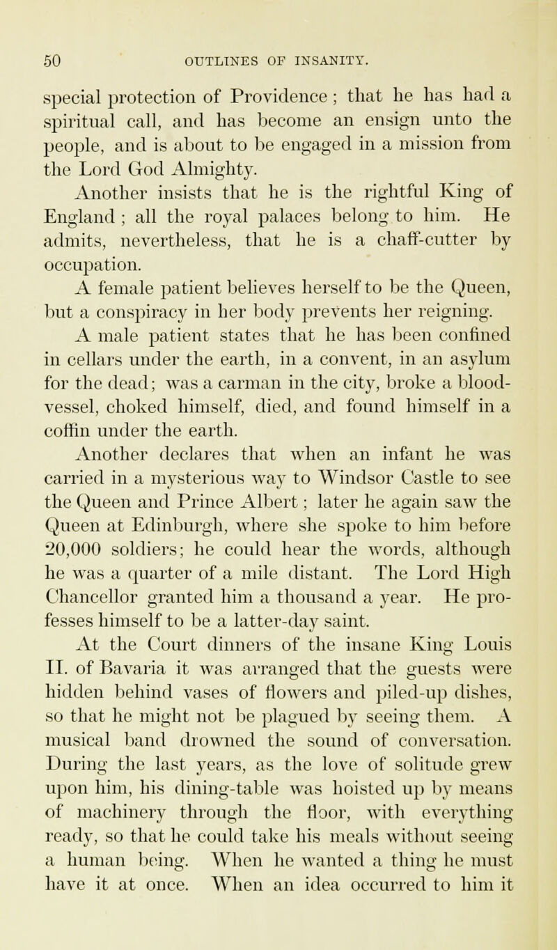 special protection of Providence ; that he has had a spiritual call, and has become an ensign unto the people, and is about to be engaged in a mission from the Lord God Almighty. Another insists that he is the rightful King of England ; all the royal palaces belong to him. He admits, nevertheless, that he is a chaff-cutter by occupation. A female patient believes herself to be the Queen, but a conspiracy in her body prevents her reigning. A male patient states that he has been confined in cellars under the earth, in a convent, in an asylum for the dead; was a carman in the city, broke a blood- vessel, choked himself, died, and found himself in a coffin under the earth. Another declares that when an infant he was carried in a mysterious way to Windsor Castle to see the Queen and Prince Albert; later he again saw the Queen at Edinburgh, where she spoke to him before 20,000 soldiers; he could hear the words, although he was a quarter of a mile distant, The Lord High Chancellor granted him a thousand a year. He pro- fesses himself to be a latter-day saint. At the Court dinners of the insane King Louis II. of Bavaria it was arranged that the guests were hidden behind vases of flowers and piled-up dishes, so that he might not be plagued by seeing them. A musical band drowned the sound of conversation. During the last years, as the love of solitude grew upon him, his dining-table was hoisted up by means of machinery through the floor, with everything ready, so that he could take his meals without seeing a human being. When he wanted a thing he must have it at once. When an idea occurred to him it