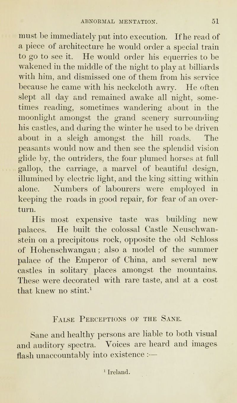 must be immediately put into execution. If he read of a piece of architecture he would order a special train to go to see it. He would order his equerries to be wakened in the middle of the night to play at billiards with him, and dismissed one of them from his service because he came with his neckcloth awry. He often slept all day and remained awake all night, some- times reading, sometimes wandering about in the moonlight amongst the grand scenery surrounding his castles, and daring the winter he used to be driven about in a sleigh amongst the hill roads. The peasants would now and then see the splendid vision glide by, the outriders, the four plumed horses at full gallop, the carriage, a marvel of beautiful design, illumined by electric light, and the king sitting within alone. Numbers of labourers were employed in keeping the roads in good repair, for fear of an over- turn. His most expensive taste was building new palaces. He built the colossal Castle Neuschwan- stein on a precipitous rock, opposite the old Schloss of Hohenschwangau ; also a model of the summer palace of the Emperor of China, and several new castles in solitary places amongst the mountains. These were decorated with rare taste, and at a cost that knew no stint,1 False Perceptions of the Sane. Sane and healthy persons are liable to both visual and auditory spectra. Voices are heard and images Hash unaccountably into existence :— 1 Ireland.