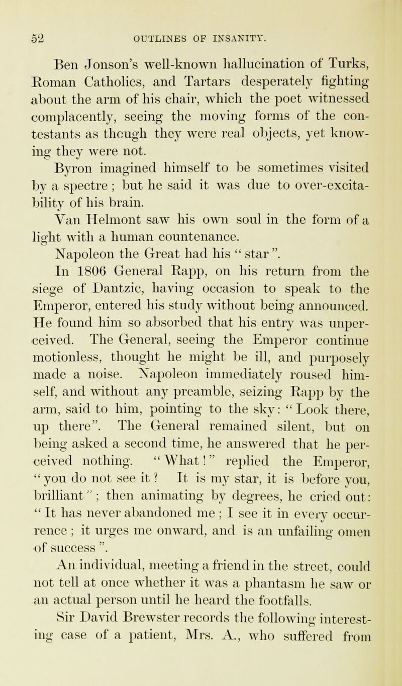 Ben Jonson's well-known hallucination of Turks, Roman Catholics, and Tartars desperately fighting about the arm of his chair, which the poet witnessed complacently, seeing the moving forms of the con- testants as though they were real objects, yet know- ing they were not. Byron imagined himself to be sometimes visited by a spectre ; but he said it was due to over-excita- bility of his brain. Van Helmont saw his own soul in the form of a light with a human countenance. Napoleon the Great had his  star . In 1806 General Rapp, on his return from the siege of Dantzic, having occasion to speak to the Emperor, entered his study without being announced. He found him so absorbed that his entry was unper- ceived. The General, seeing the Emperor continue motionless, thought he might be ill, and purposely made a noise. Napoleon immediately roused him- self, and without any preamble, seizing Rapp by the arm, said to him, pointing to the sky: Look there, up there. The General remained silent, but on being asked a second time, he answered that he per- ceived nothing.  What!  replied the Emperor,  you do not see it ? It is my star, it is before you, brilliant ; then animating by degrees, he cried out:  It has never abandoned me; I see it in every occur- rence ; it urges me onward, and is an unfailing omen of success . An individual, meeting a friend in the street, could not tell at once whether it was a phantasm he saw or an actual person until he heard the footfalls. Sir David Brewster records the following interest- ing case of a patient, Mrs. A., who suffered from