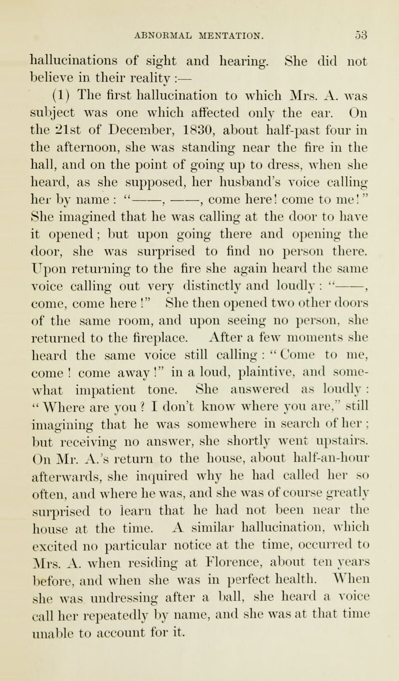 hallucinations of sight and hearing. She did not believe in their reality :— (1) The first hallucination to which Mrs. A. was subject was one which affected only the ear. On the 21st of December, 1830, about half-past four in the afternoon, she was standing near the fire in the hall, and on the point of going up to dress, when she heard, as she supposed, her husband's voice calling her by name :  . , come here! come to me!  She imagined that he was calling at the door to have it opened ; but upon going there and opening the door, she was surprised to find no person there. Upon returning to the fire she again heard the same voice calling out very distinctly and loudly :  , come, come here ! She then opened two other doors of the same room, and upon seeing no person, she returned to the fireplace. After a few moments she heard the same voice still calling :  Come to me, come! come away! in a loud, plaintive, and some- what impatient tone. She answered as loudly :  Where are you ? I don't know where you are. still imagining; that he was somewhere in search of her ; but receiving no answer, she shortly went upstairs. On Mr. A.'s return to the house, about half-an-hour afterwards, she inquired why he had called her so often, and where he was, and she was of course greatly surprised to learn that he had not been near the house at the time. A similar hallucination, which excited no particular notice at the time, occurred to Mrs. A. when residing at Florence, about ten years before, and when she was in perfect health. When she was undressing after a ball, she heard a voice call her repeatedly by name, and she was at that time unable to account for it.