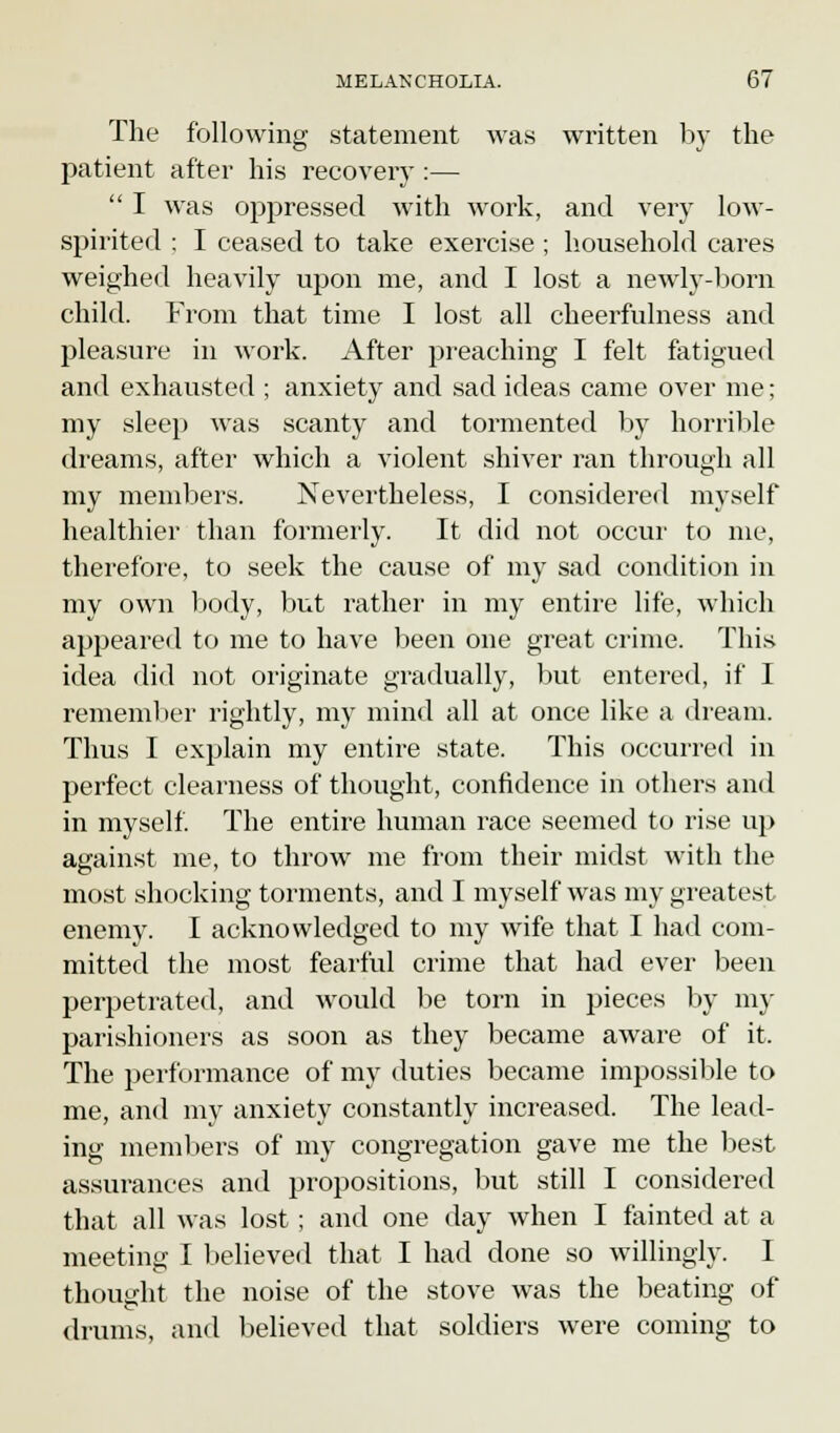 The following statement was written by the patient after his recovery :—  I was oppressed with work, and very low- spirited : I ceased to take exercise ; household cares weighed heavily upon me, and I lost a newly-born child. From that time I lost all cheerfulness and pleasure in work. After preaching I felt fatigued and exhausted ; anxiety and sad ideas came over me; my sleep was scanty and tormented by horrible dreams, after which a violent shiver ran through all my members. Nevertheless, I considered myself healthier than formerly. It did not occur to me, therefore, to seek the cause of my sad condition in my own body, but rather in my entire life, which appeared to me to have been one great crime. This idea did not originate gradually, but entered, if I remember rightly, my mind all at once like a dream. Thus I explain my entire state. This occurred in perfect clearness of thought, confidence in others and in myself. The entire human race seemed to rise up against me, to throw me from their midst with the most shocking torments, and I myself was my greatest enemy. I acknowledged to my wife that I had com- mitted the most fearful crime that had ever been perpetrated, and would be torn in pieces by my parishioners as soon as they became aware of it. The performance of my duties became impossible to me, and my anxiety constantly increased. The lead- ing members of my congregation gave me the best assurances and propositions, but still I considered that all was lost; and one day when I fainted at a meeting I believed that I had done so willingly. I *& thought the noise of the stove was the beating of 'e drums, and believed that soldiers were coming to