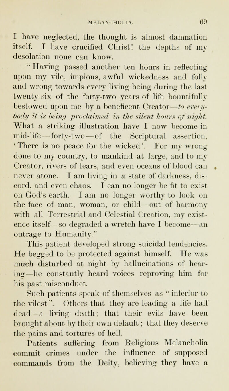 I have neglected, the thought is almost damnation itself. I have crucified Christ! the depths of my desolation none can know.  Having passed another ten hours in reflecting upon my vile, impious, awful wickedness and folly and wrong towards every living being during the last twenty-six of the forty-two years of life bountifully bestowed upon me by a beneficent Creator—to every- body it is being proclaimed in the xileiit hour* of night. What a striking illustration have I now become in mid-life—forty-two—of the Scriptural assertion, ' There is no peace for the wicked'. For my wr< »ng done to my country, to mankind at large, and to my Creator, rivers of tears, and even oceans of blood can never atone. I am living in a state of darkness, dis- cord, and even chaos. I can no longer be fit to exist on God's earth. I am no longer worthy to look on the face of man, woman, or child—out of harmony with all Terrestrial and Celestial Creation, my exist- ence itself—so degraded a wretch have I become—an outrage to Humanity. This patient developed strong suicidal tendencies. He begged to be protected against himself. He was much disturbed at night by hallucinations of hear- ing—he constantly heard voices reproving him for his past misconduct. Such patients speak of themselves as  inferior to the vilest. Others that they are leading a life half dead —a living death; that their evils have been brought about by their own default; that they deserve the pains and tortures of hell. Patients suffering from Religious Melancholia commit crimes under the influence of supposed commands from the Deity, believing they have a
