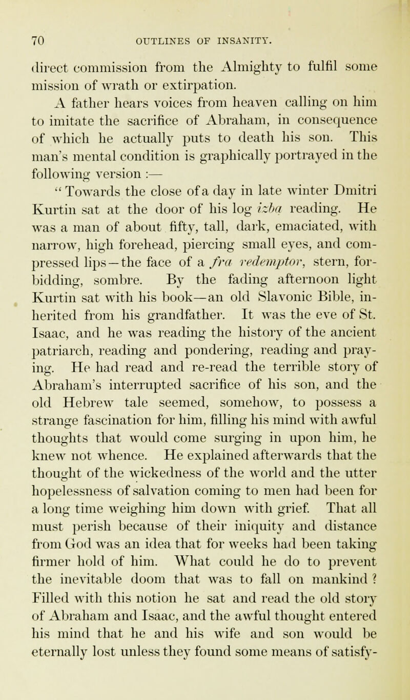 direct commission from the Almighty to fulfil some mission of wrath or extirpation. A father hears voices from heaven calling on him to imitate the sacrifice of Abraham, in consequence of which he actually puts to death his son. This man's mental condition is graphically portrayed in the following version :—  Towards the close of a day in late winter Dmitri Kurtin sat at the door of his log izba reading. He was a man of about fifty, tall, dark, emaciated, with narrow, high forehead, piercing small eyes, and com- pressed lips —the face of a fra redemptor, stern, for- bidding, sombre. By the fading afternoon light Kurtin sat with his book—an old Slavonic Bible, in- herited from his grandfather. It was the eve of St. Isaac, and he was reading the history of the ancient patriarch, reading and pondering, reading and pray- ing. He had read and re-read the terrible story of Abraham's interrupted sacrifice of his son, and the old Hebrew tale seemed, somehow, to possess a strange fascination for him, filling his mind with awful thoughts that would come surging in upon him, he knew not whence. He explained afterwards that the thought of the wickedness of the world and the utter hopelessness of salvation coining to men had been for a long time weighing him down with grief. That all must perish because of their iniquity and distance from God was an idea that for weeks had been taking firmer hold of him. What could he do to prevent the inevitable doom that was to fall on mankind ? Filled with this notion he sat and read the old story of Abraham and Isaac, and the awful thought entered his mind that he and his wife and son would be eternally lost unless they found some means of satisfy-