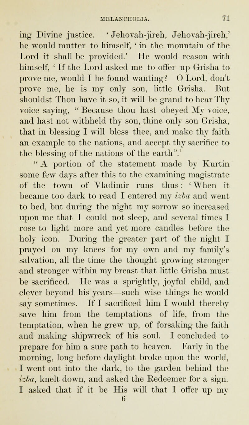 ing Divine justice. ' Jehovah-jireh, Jehovah-jireh,' he would mutter to himself, ' in the mountain of the Lord it shall be provided.' He would reason with himself, ' If the Lord asked me to offer up Grrisha to prove me, would I be found wanting? O Lord, don't prove me, he is my only son, little Grrisha. But shouldst Thou have it so, it will be grand to hear Thy voice saying,  Because thou hast obeyed My voice, and hast not withheld thy son, thine only son Grrisha, that in blessing I will bless thee, and make thy faith an example to the nations, and accept thy sacrifice to the blessing of the nations of the earth.'  A portion of the statement made by Kurtin some few days after this to the examining magistrate of the town of Vladimir runs thus: ' When it became too dark to read I entered my izba and went to bed, but during the night my sorrow so increased upon me that I could not sleep, and several times I rose to light more and yet more candles before the holy icon. During the greater part of the night I prayed on my knees for my own and my family's salvation, all the time the thought growing stronger and stronger within my breast that little Grrisha must be sacrificed. He was a sprightly, joyful child, and clever beyond his years—such wise things he would say sometimes. If I sacrificed him I would thereby save him from the temptations of life, from the temptation, when he grew up, of forsaking the faith and making shipwreck of his soul. I concluded to prepare for him a sure path to heaven. Early in the morning, long before daylight broke upon the world, I went out into the dark, to the garden behind the izba, knelt down, and asked the Redeemer for a sign. I asked that if it be His will that I offer up my