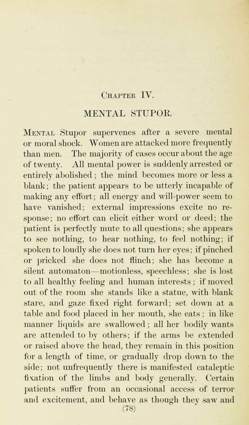 MENTAL STUPOR Mental Stupor supervenes after a severe mental or moral shock. Women are attacked more frequently than men. The majority of cases occur about the age of twenty. All mental power is suddenly arrested or entirely abolished ; the mind becomes more or less a blank; the patient appears to be utterly incapable of making any effort; all energy and will-power seem to have vanished; external impressions excite no re- sponse; no effort can elicit either word or deed; the patient is perfectly mute to all questions; she appears to see nothing, to hear nothing, to feel nothing; if spoken to loudly she does not turn her eyes; if pinched or pricked she does not flinch; she has become a silent automaton—motionless, speechless; she is lost to all healthy feeling and human interests ; if moved out of the room she stands like a statue, with blank stare, and gaze fixed right forward; set down at a table and food placed in her mouth, she eats ; in like manner liquids are swallowed; all her bodily wants are attended to by others; if the arms be extended or raised above the head, they remain in this position for a length of time, or gradually drop down to the side; not unfrequently there is manifested cataleptic fixation of the limbs and body generally. Certain patients suffer from an occasional access of terror and excitement, and behave as though they saw and