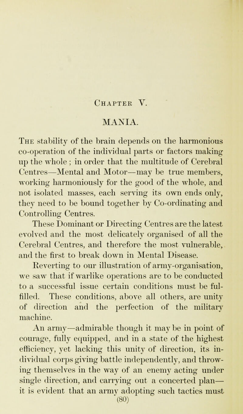 MANIA. The stability of the brain depends on the harmonious co-operation of the individual parts or factors making up the whole ; in order that the multitude of Cerebral Centres—Mental and Motor—may be true members, working harmoniously for the good of the whole, and not isolated masses, each serving its own ends only, they need to be bound together by Co-ordinating and Controlling Centres. These Dominant or Directing Centres are the latest evolved and the most delicately organised of all the Cerebral Centres, and therefore the most vulnerable, and the first to break down in Mental Disease. Reverting to our illustration of army-organisation, we saw that if warlike operations are to be conducted to a successful issue certain conditions must be ful- filled. These conditions, above all others, are unity of direction and the perfection of the military machine. An army—admirable though it may be in point of courage, fully equipped, and in a state of the highest efficiency, yet lacking this unity of direction, its in- dividual corps giving battle independently, and throw- ing themselves in the way of an enemy acting under single direction, and carrying out a concerted plan— it is evident that an army adopting such tactics must