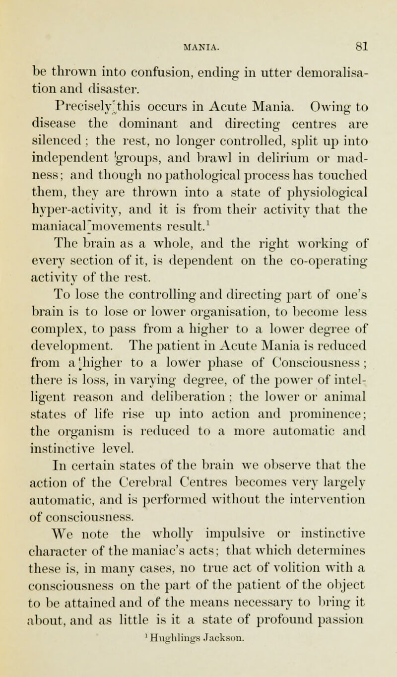 be thrown into confusion, ending in utter demoralisa- tion and disaster. Precisely /this occurs in Acute Mania. Owing to disease the dominant and directing centres are silenced ; the rest, no longer controlled, split up into independent groups, and brawl in delirium or mad- ness ; and though no pathological process has touched them, they are thrown into a state of physiological hyper-activity, and it is from their activity that the maniacal'movements result.' The brain as a whole, and the right working of every section of it, is dependent on the co-operating activity of the rest. To lose the controlling and directing part of one's brain is to lose or lower organisation, to become less complex, to pass from a higher to a lower degree of development. The patient in Acute Mania is reduced from a [higher to a lower phase of Consciousness ; there is loss, in varying degree, of the power of intel- ligent reason and deliberation ; the lower or animal states of life rise up into action and prominence; the organism is reduced to a more automatic and instinctive level. In certain states of the brain we observe that the action of the Cerebral Centres becomes very largely automatic, and is performed without the intervention of consciousness. We note the wholly impulsive or instinctive character of the maniac's acts; that which determines these is, in many cases, no true act of volition with a consciousness on the part of the patient of the object to be attained and of the means necessary to bring it about, and as little is it a state of profound passion 1 Huerhlraes Jackson.