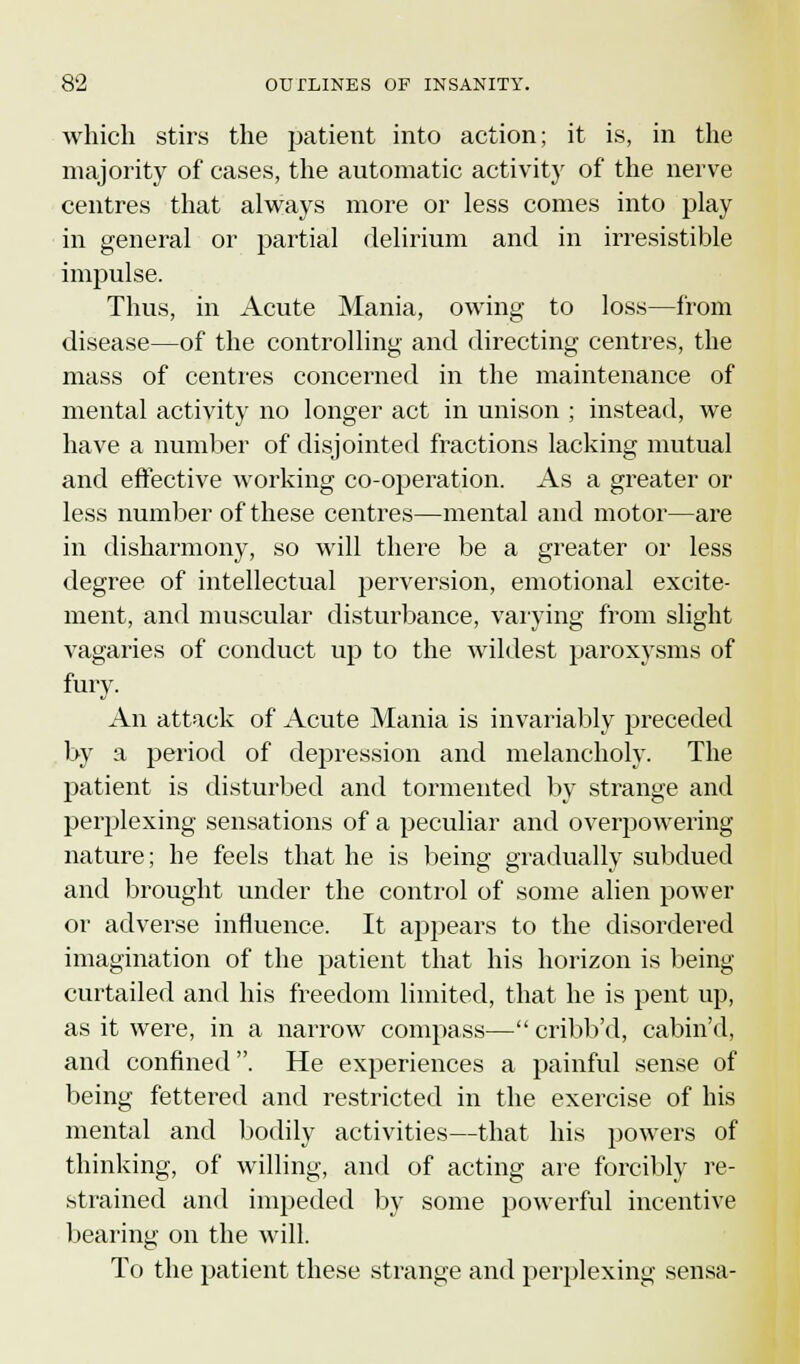 which stirs the patient into action; it is, in the majority of cases, the automatic activity of the nerve centres that always more or less comes into play in general or partial delirium and in irresistible impulse. Thus, in Acute Mania, owing to loss—from disease—of the controlling and directing centres, the mass of centres concerned in the maintenance of mental activity no longer act in unison ; instead, we have a number of disjointed fractions lacking mutual and effective working co-operation. As a greater or less number of these centres—mental and motor—are in disharmony, so will there be a greater or less degree of intellectual perversion, emotional excite- ment, and muscular disturbance, varying from slight vagaries of conduct up to the wildest paroxysms of fury. An attack of Acute Mania is invariably preceded by a period of depression and melancholy. The patient is disturbed and tormented by strange and perplexing sensations of a peculiar and overpowering nature; he feels that he is being gradually subdued and brought under the control of some alien power or adverse influence. It appears to the disordered imagination of the patient that his horizon is being curtailed and his freedom limited, that he is pent up, as it were, in a narrow compass— cribb'd, cabin'd, and confined. He experiences a painful sense of being fettered and restricted in the exercise of his mental and bodily activities—that his powers of thinking, of willing, and of acting are forcibly re- strained and impeded by some powerful incentive bearing on the will. To the patient these strange and perplexing sensa-