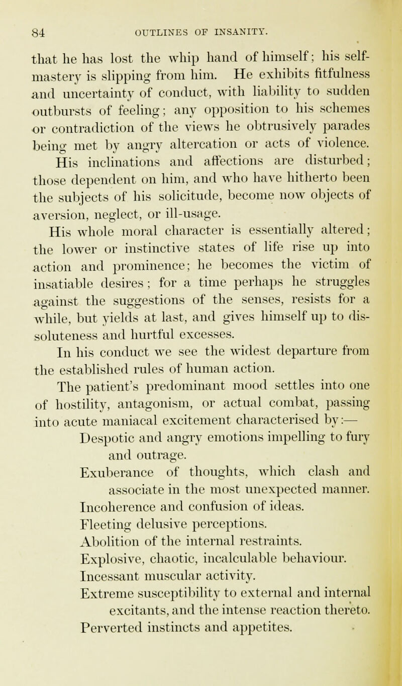 that he has lost the whip hand of himself; his self- mastery is slipping from him. He exhibits fitfulness and uncertainty of conduct, with liability to sudden outbursts of feeling; any opposition to his schemes or contradiction of the views he obtrusively parades being met by angry altercation or acts of violence. His inclinations and affections are disturbed; those dependent on him, and who have hitherto been the subjects of his solicitude, become now objects of aversion, neglect, or ill-usage. His whole moral character is essentially altered; the lower or instinctive states of life rise up into action and prominence; he becomes the victim of insatiable desires ; for a time perhaps he struggles against the suggestions of the senses, resists for a while, but yields at last, and gives himself up to dis- soluteness and hurtful excesses. In his conduct we see the widest departure from the established rules of human action. The patient's predominant mood settles into one of hostility, antagonism, or actual combat, passing into acute maniacal excitement characterised by:— Despotic and angry emotions impelling to fury and outrage. Exuberance of thoughts, which clash and associate in the most unexpected maimer. Incoherence and confusion of ideas. Fleeting delusive perceptions. Abolition of the internal restraints. Explosive, chaotic, incalculable behaviour. Incessant muscular activity. Extreme susceptibility to external and internal excitants, and the intense reaction thereto. Perverted instincts and appetites.