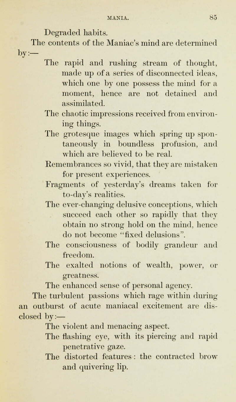 Degraded habits. The contents of the Maniac's mind are determined by:- The rapid and rushing stream of thought, made up of a series of disconnected ideas, which one by one possess the mind for a moment, hence are not detained and assimilated. The chaotic impressions received from environ- ing things. The grotesque images which spring up spon- taneously in boundless profusion, and which are believed to be real. Remembrances so vivid, that they are mistaken for present experiences. Fragments of yesterday's dreams taken for to-day's realities. The ever-changing delusive conceptions, which succeed each other so rapidly that they obtain no strong hold on the mind, hence do not become fixed delusions. The consciousness of bodily grandeur and freedom. The exalted notions of wealth, power, or greatness. The enhanced sense of personal agency. The turbulent passions which rage within during an outburst of acute maniacal excitement are dis- closed by:— The violent and menacing aspect. The flashing eye, with its piercing and rapid penetrative gaze. The distorted features : the contracted brow and quivering lip.