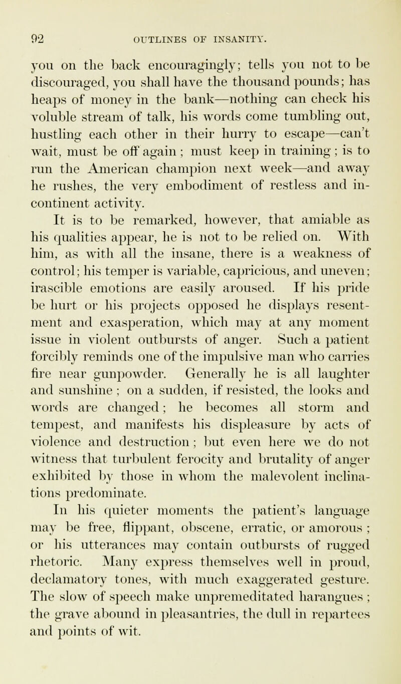 you on the back encouragingly; tells you not to be discouraged, you shall have the thousand pounds; has heaps of money in the bank—nothing can check his voluble stream of talk, his words come tumbling out, hustling each other in their hurry to escape—can't wait, must be off again ; must keep in training ; is to run the American champion next week—and away he rushes, the very embodiment of restless and in- continent activity. It is to be remarked, however, that amiable as his qualities appear, he is not to be relied on. With him, as with all the insane, there is a weakness of control; his temper is variable, capricious, and uneven; irascible emotions are easily aroused. If his pride be hurt or his projects opposed he displays resent- ment and exasperation, which may at any moment issue in violent outbursts of anger. Such a patient forcibly reminds one of the impulsive man who carries fire near gunpowder. Generally he is all laughter and sunshine ; on a sudden, if resisted, the looks and words are changed; he becomes all storm and tempest, and manifests his displeasure by acts of violence and destruction; but even here we do not witness that turbulent ferocity and brutality of anger exhibited by those in whom the malevolent inclina- tions predominate. In his quieter moments the patient's language may be free, flippant, obscene, erratic, or amorous ; or his utterances may contain outbursts of rugged rhetoric, Many express themselves well in proud, declamatory tones, with much exaggerated gesture. The slow of speech make unpremeditated harangues ; the grave abound in pleasantries, the dull in repartees and points of wit.