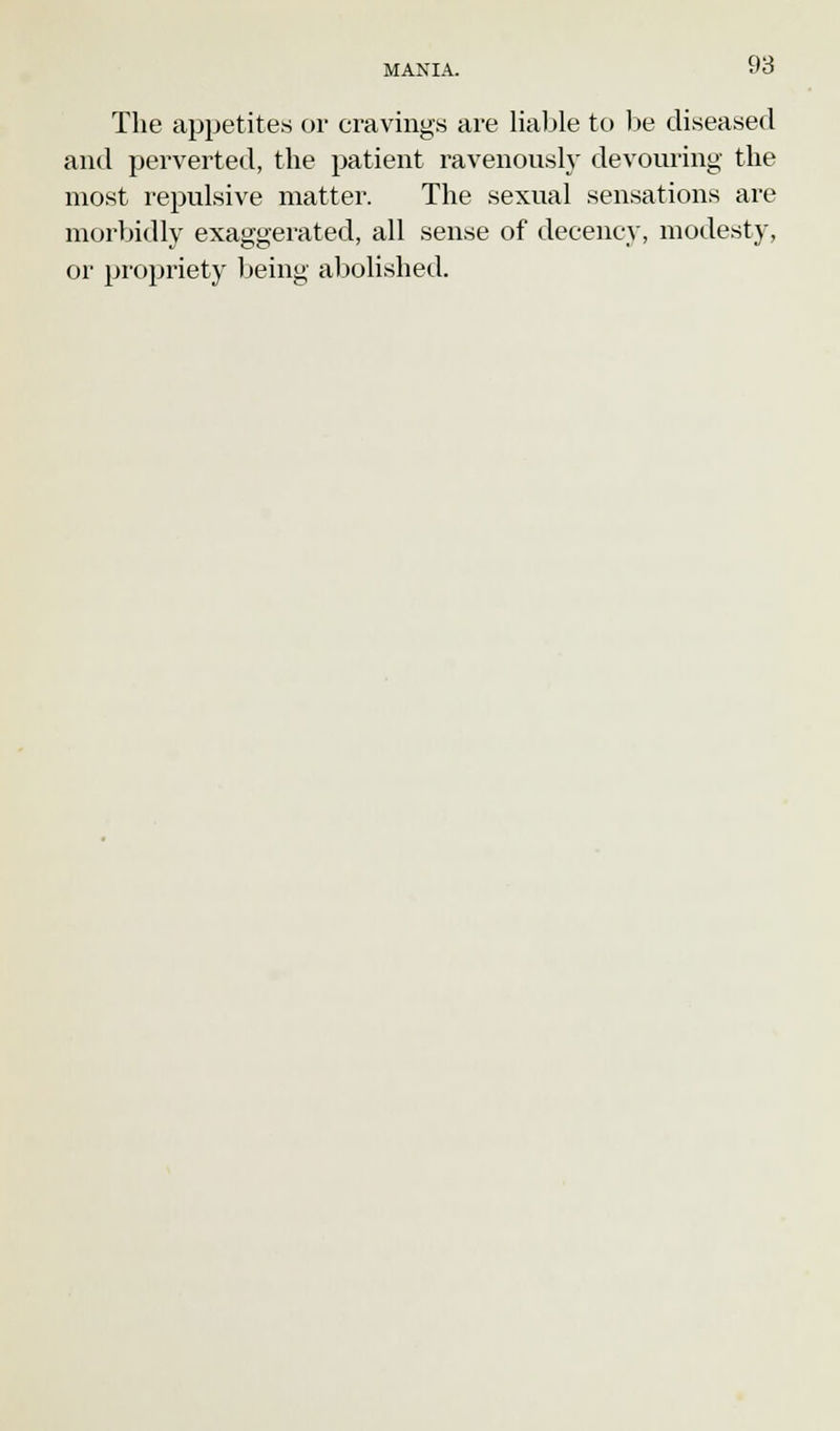 The appetites or cravings are liable to be diseased and perverted, the patient ravenously devouring the most repulsive matter. The sexual sensations are morbidly exaggerated, all sense of decency, modesty, or propriety being abolished.