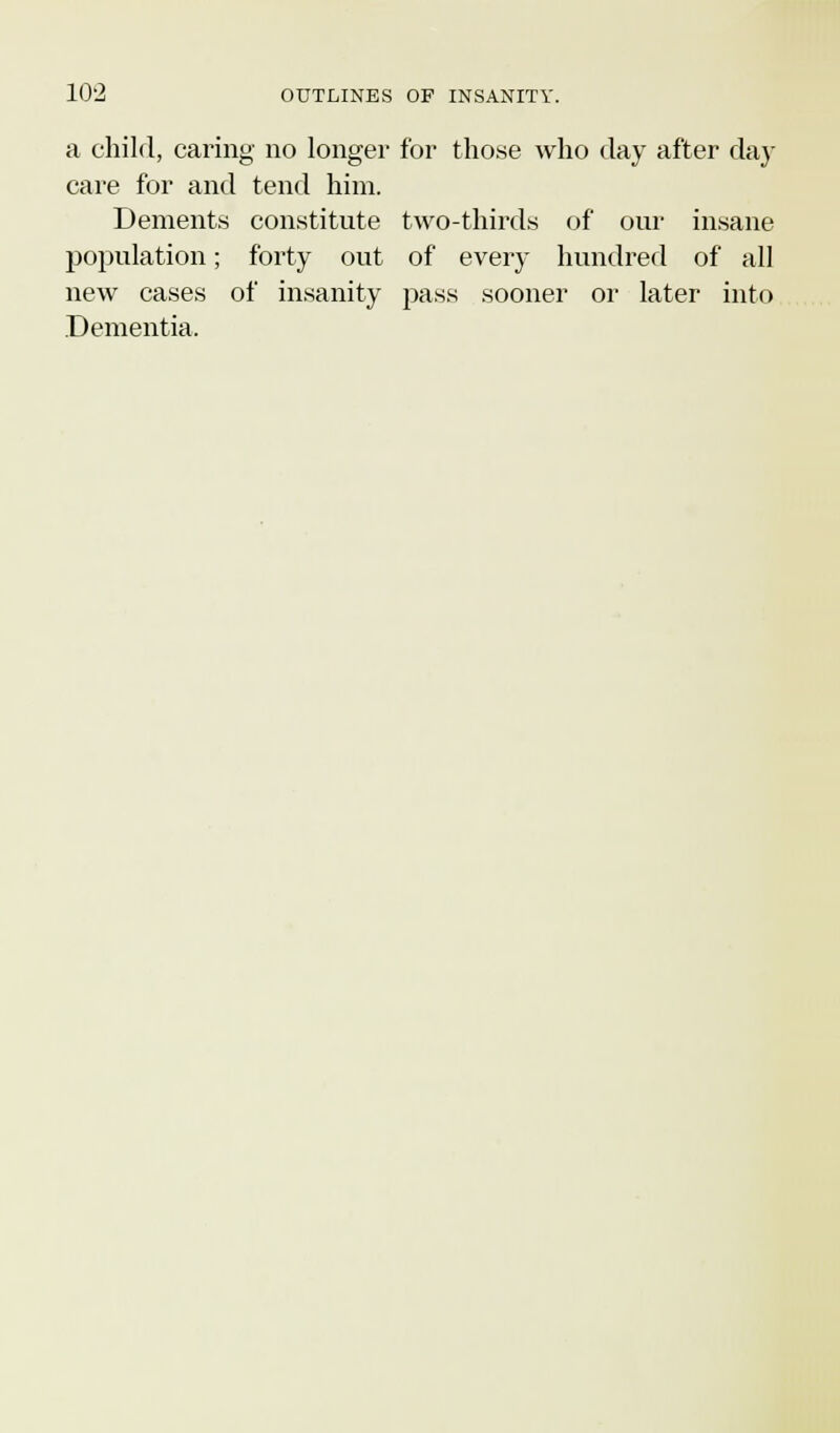 a child, caring no longer for those who day after day care for and tend him. Dements constitute two-thirds of our insane population; forty out of every hundred of all new cases of insanity pass sooner or later into Dementia.