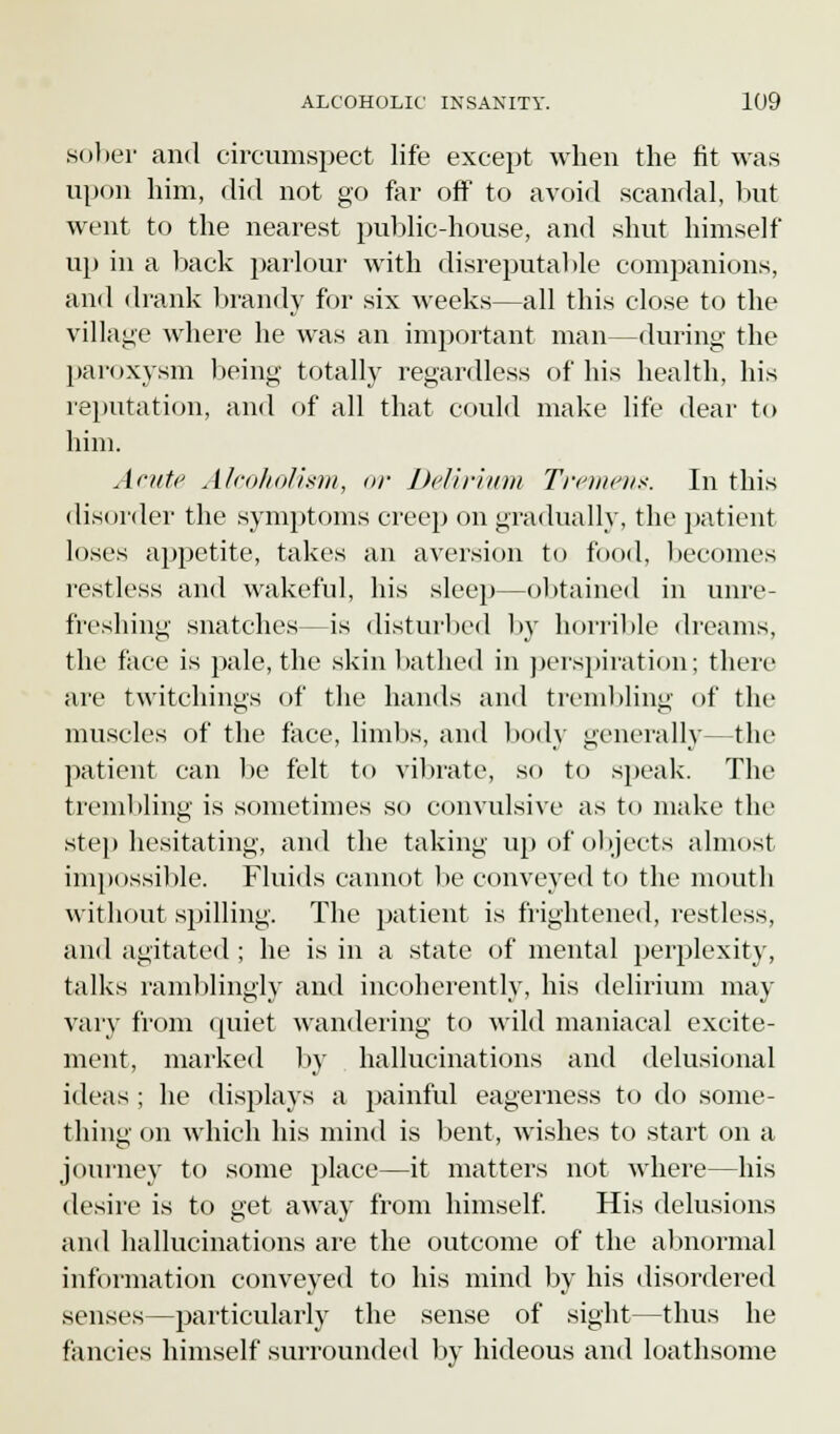 sober and circumspect life except when the fit was upon him, did not go far off to avoid scandal, but went to the nearest public-house, and shut himself up in a back parlour with disreputable companions, and drank brandy for six weeks—all this close to the village where he was an important man—during the paroxysm being totally regardless of his health, his reputation, and of all that could make life dear to him. Acute Alcoholism, or Delirium Tremens. In this disorder the symptoms creep on gradually, the patient loses appetite, takes an aversion to food, becomes restless and wakeful, his sleep—obtained in unre- freshing snatches—is disturbed by horrible dreams, the face is pale, the skin bathed in perspiration; there are twitchings of the hands and trembling of the muscles of the face, limbs, and body generally—the patient can be felt to vibrate, so to speak. The trembling is sometimes so convulsive as to make the step hesitating, and the taking up of objects almost impossible. Fluids cannot be conveyed to the mouth without spilling. The patient is frightened, restless, and agitated ; he is in a state of mental perplexity, talks ramblingly and incoherently, his delirium may vary from quiet wandering to wild maniacal excite- ment, marked by hallucinations and delusional ideas ; he displays a painful eagerness to do some- thing on which his mind is bent, wishes to start on a journey to some place—it matters not where—his desire is to get away from himself. His delusions and hallucinations are the outcome of the abnormal information conveyed to his mind by his disordered senses—particularly the sense of sight—thus he fancies himself surrounded by hideous and loathsome