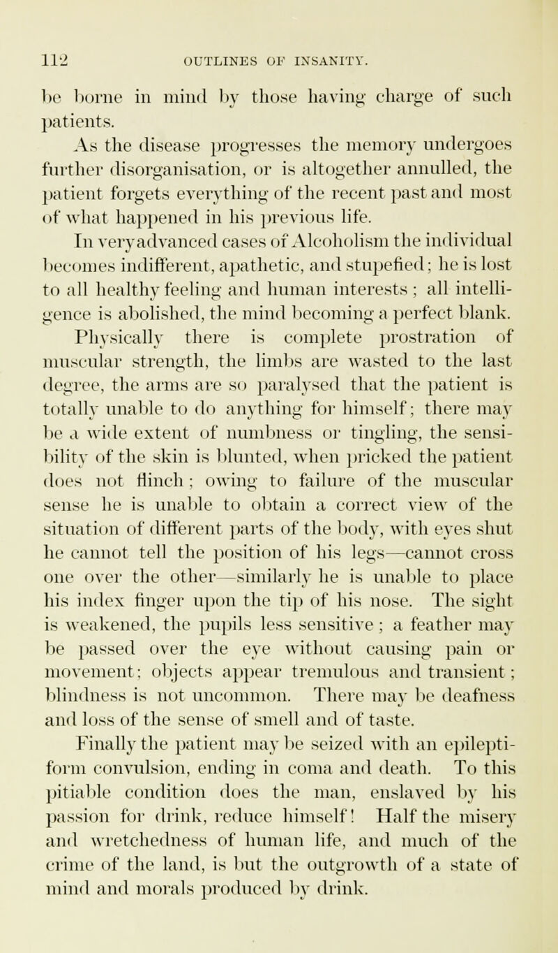 fc! be borne in mind by those having charge of such patients. As the disease progresses the memory undergoes further disorganisation, or is altogether annulled, the patient forgets everything of the recent past and most of what happened in his previous life. In very advanced cases of Alcoholism the individual becomes indifferent, apathetic, and stupefied; he is lost to all healthy feeling and human interests ; all intelli- gence is abolished, the mind becoming a perfect blank. Physically there is complete prostration of muscular strength, the limits are wasted to the last degree, the arms are so paralysed that the patient is totally unable to do anything for himself; there may be a wide extent of numbness or tingling, the sensi- bility of the skin is blunted, when pricked the patient does not flinch ; owing to failure of the muscular sense he is unable to obtain a correct view of the situation of different parts of the body, with eyes shut he cannot tell the position of his legs—cannot cross one over the other—similarly he is unable to place his index finger upon the tip of his nose. The sight is weakened, the pupils less sensitive ; a feather may be passed over the eye without causing pain or movement; objects appear tremulous and transient; blindness is not uncommon. There may be deafness and loss of the sense of smell and of taste. Finally the patient may be seized with an epilepti- form convulsion, ending in coma and death. To this pitiable condition does the man, enslaved by his passion for drink, reduce himself! Half the misery and wretchedness of human life, and much of the crime of the land, is but the outgrowth of a state of mind and morals produced by drink.