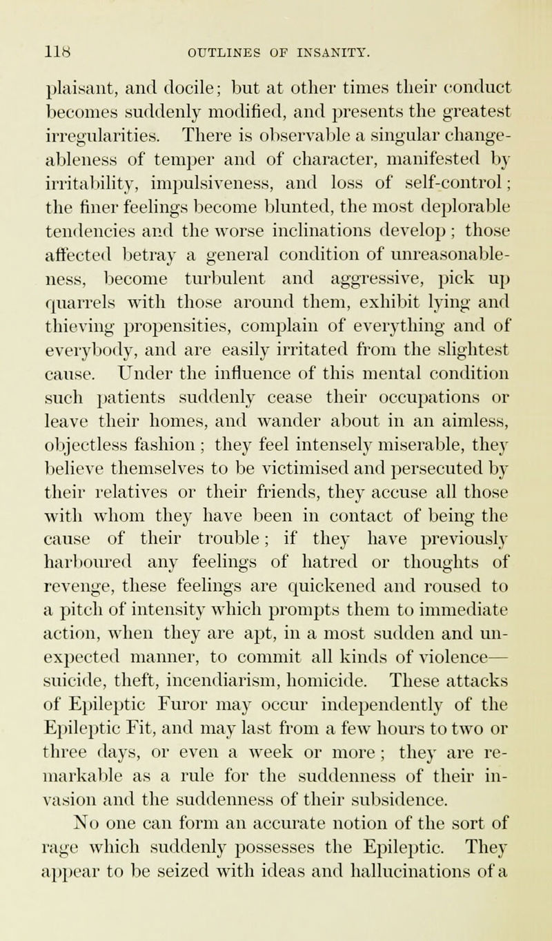 plaisant, and docile; but at other times their conduct becomes suddenly modified, and presents the greatest irregularities. There is observable a singular change - ableness of temper and of character, manifested by irritability, impulsiveness, and loss of self-control; the finer feelings become blunted, the most deplorable tendencies and the worse inclinations develop ; those affected betray a general condition of unreasonable- ness, become turbulent and aggressive, pick up quarrels with those around them, exhibit lying and thieving propensities, complain of everything and of everybody, and are easily irritated from the slightest cause. Under the influence of this mental condition such patients suddenly cease their occupations or leave their homes, and wander about in an aimless, objectless fashion ; they feel intensely miserable, they believe themselves to be victimised and persecuted by their relatives or their friends, they accuse all those with whom they have been in contact of being the cause of their trouble; if they have previously harboured any feelings of hatred or thoughts of revenge, these feelings are quickened and roused to a pitch of intensity which prompts them to immediate action, when they are apt, in a most sudden and un- expected maimer, to commit all kinds of violence- suicide, theft, incendiarism, homicide. These attacks of Epileptic Furor may occur independently of the Epileptic Fit, and may last from a few hours to two or three days, or even a week or more ; they are re- markable as a rule for the suddenness of their in- vasion and the suddenness of their subsidence. No one can form an accurate notion of the sort of rage which suddenly possesses the Epileptic. They appear to be seized with ideas and hallucinations of a