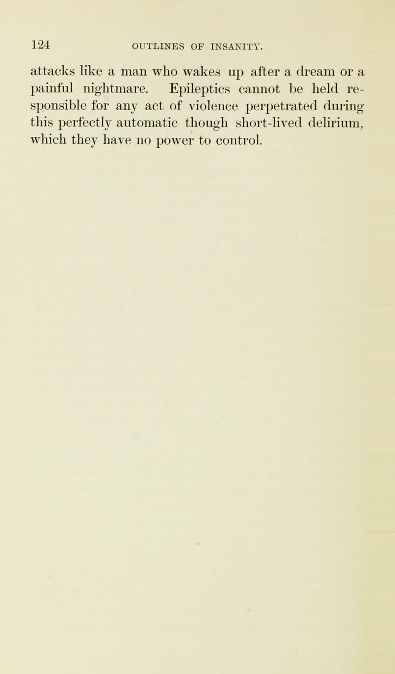 attacks like a man who wakes up after a dream or a painful nightmare. Epileptics cannot be held re- sponsible for any act of violence perpetrated during this perfectly automatic though short-lived delirium, which they have no power to control.
