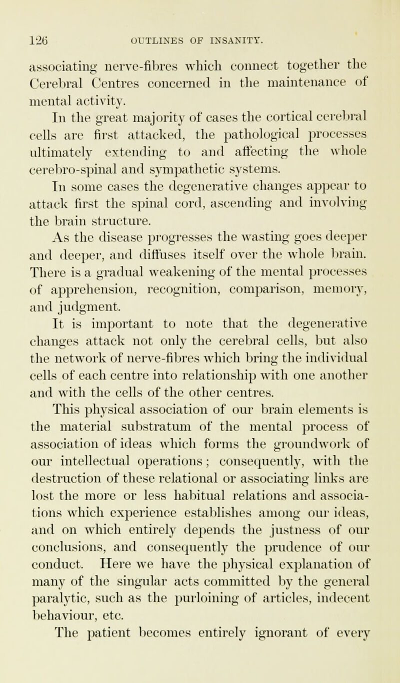 associating nerve-fibres which connect together the Cerebral Centres concerned in the maintenance of mental activity. In the great majority of cases the cortical cerebral cells are first attacked, the pathological processes ultimately extending to and affecting the whole cerebro-spinal and sympathetic systems. In some cases the degenerative changes appear to attack first the spinal cord, ascending and involving the brain structure. As the disease progresses the wasting goes deeper and deeper, and diffuses itself over the whole brain. There is a gradual weakening of the mental processes of apprehension, recognition, comparison, memory, and judgment, It is important to note that the degenerative changes attack not only the cerebral cells, but also the network of nerve-fibres which bring the individual cells of each centre into relationship with one another and with the cells of the other centres. This physical association of our brain elements is the material substratum of the mental process of association of ideas which forms the groundwork of our intellectual operations; consequently, with the destruction of these relational or associating links are lost the more or less habitual relations and associa- tions which experience establishes among our ideas, and on which entirely depends the justness of our conclusions, and consequently the prudence of our conduct. Here we have the physical explanation of many of the singular acts committed by the general paralytic, such as the purloining of articles, indecent behaviour, etc. The patient becomes entirely ignorant of every