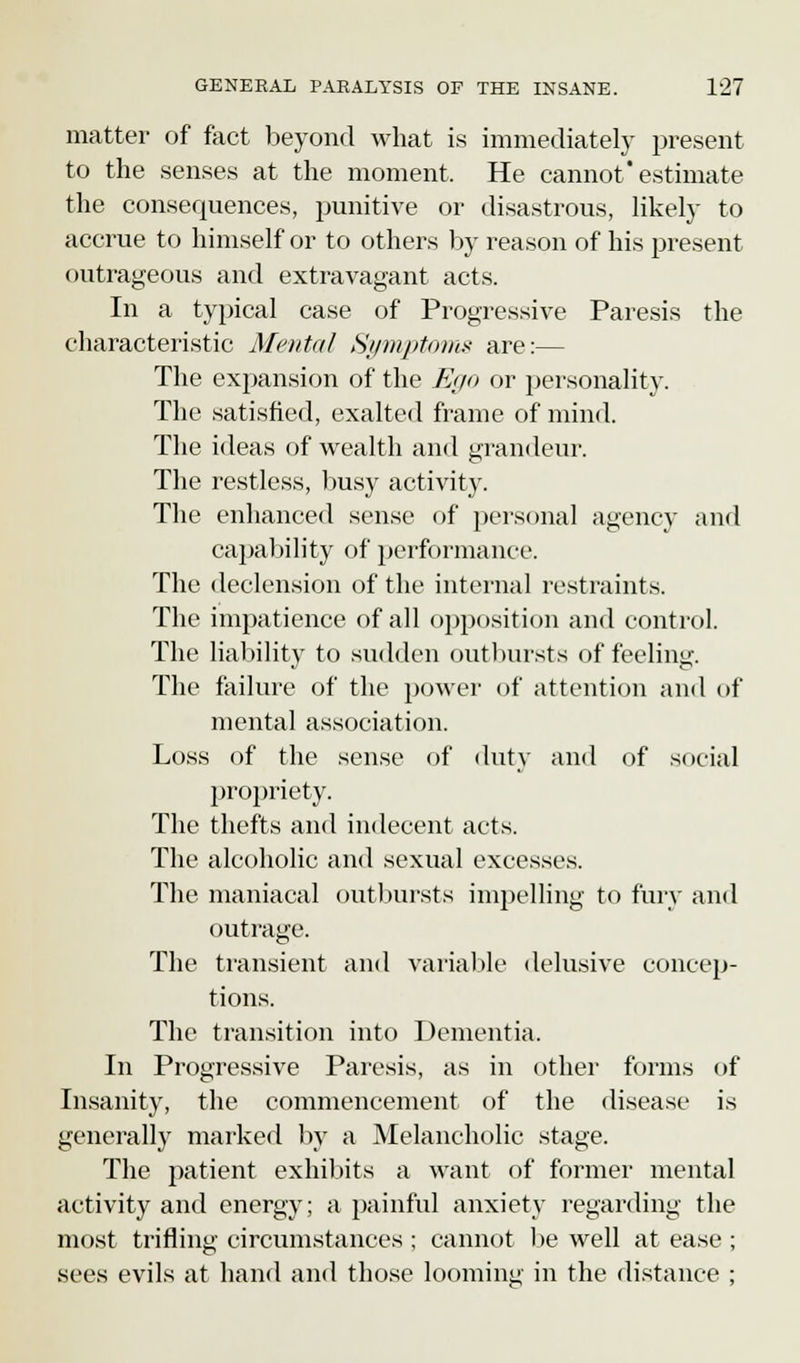matter of fact beyond what is immediately present to the senses at the moment, He cannot* estimate the consequences, punitive or disastrous, likely to accrue to himself or to others by reason of his present outrageous and extravagant acts. In a typical case of Progressive Paresis the characteristic Mental Symptoms are:— The expansion of the Ego or personality. The satisfied, exalted frame of mind. The ideas of wealth and grandeur. The restless, busy activity. The enhanced sense of personal agency and capability of performance. The declension of the internal restraints. The impatience of all opposition and control. The liability to sudden outbursts of feeling. The failure of the power of attention and of mental association. Loss of the sense of duty and of social propriety. The thefts and indecent acts. The alcoholic and sexual excesses. The maniacal outbursts impelling to fury and outrage. The transient and variable delusive concep- tions. The transition into Dementia. In Progressive Paresis, as in other forms of Insanity, the commencement of the disease is generally marked by a Melancholic stage. The patient exhibits a want of former mental activity and energy; a painful anxiety regarding the most trifling circumstances ; cannot be well at ease ; sees evils at hand and those looming in the distance ;