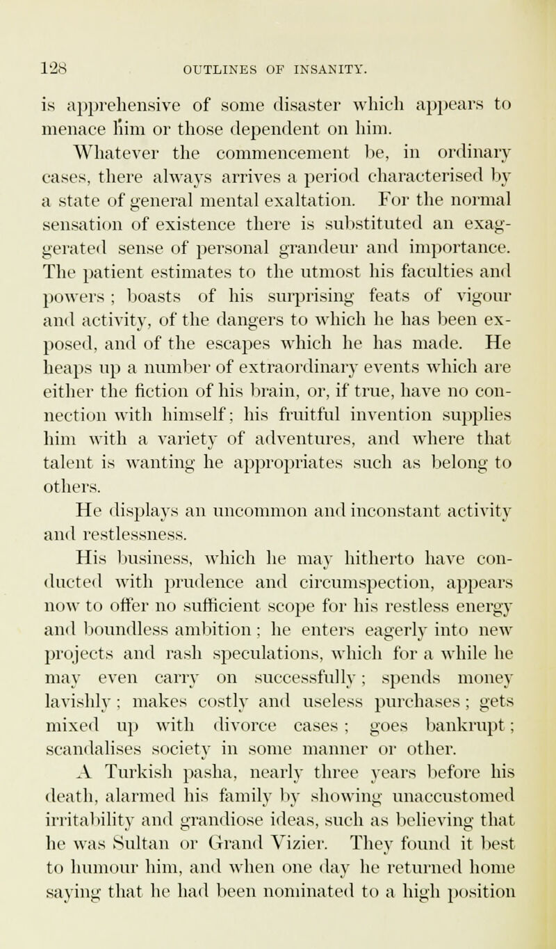 is apprehensive of some disaster which appears to menace liim or those dependent on him. Whatever the commencement lie, in ordinary- cases, there always arrives a period characterised by a state of general mental exaltation. For the normal sensation of existence there is substituted an exag- gerated sense of personal grandeur and importance. The patient estimates to the utmost his faculties and powers ; boasts of his surprising feats of vigour and activity, of the dangers to which he has been ex- posed, and of the escapes which he has made. He heaps up a number of extraordinary events which are either the fiction of his brain, or, if true, have no con- nection with himself; his fruitful invention supplies him with a variety of adventures, and where that talent is wanting he appropriates such as belong to others. He displays an uncommon and inconstant activity and restlessness. His business, which he may hitherto have con- ducted with prudence and circumspection, appears now to offer no sufficient scope for his restless energy and boundless ambition; he enters eagerly into new projects and rash speculations, which for a while he may even carry on successfully; spends money lavishly : makes costly and useless purchases ; gets mixed up with divorce cases ; goes bankrupt; scandalises society in some manner or other. A Turkish pasha, nearly three years before his death, alarmed his family by showing unaccustomed irritability and grandiose ideas, such as believing that he was Sultan or Grand Vizier. They found it best to humour him, and when one day he returned home saying that he had been nominated to a high position