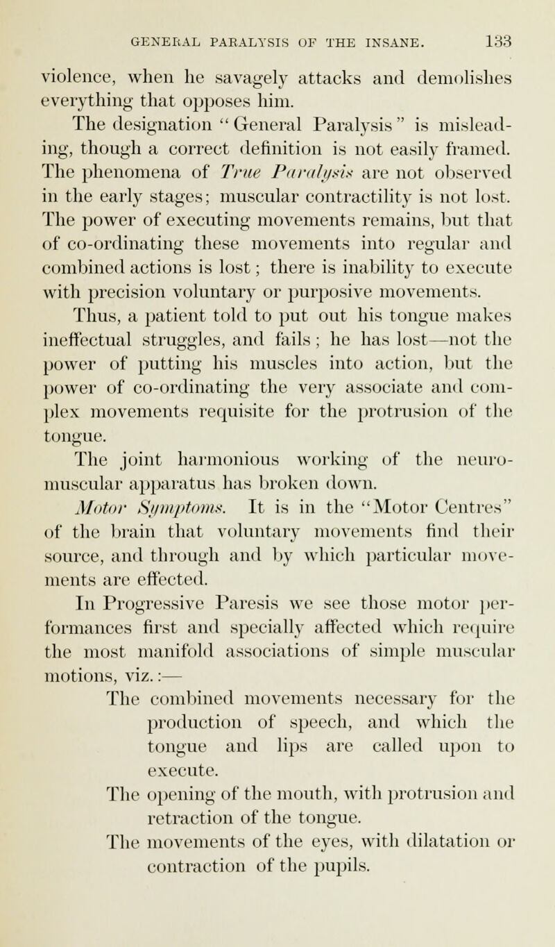 violence, when he savagely attacks and demolishes everything that opposes him. The designation  General Paralysis is mislead- ing, though a correct definition is not easily framed. The phenomena of True Paralysis are not observed in the early stages; muscular contractility is not lost. The power of executing movements remains, but that of co-ordinating these movements into regular and combined actions is lost; there is inability to execute with precision voluntary or purposive movements. Thus, a patient told to put out his tongue makes ineffectual struggles, and fails ; he has lost—not the power of putting his muscles into action, but the power of co-ordinating the very associate and com- plex movements requisite for the protrusion of the tongue. The joint harmonious working of the neuro- muscular apparatus has broken down. Motor Symptoms. It is in the Motor Centres of the brain that voluntary movements find their source, and through and by which particular move- ments are effected. In Progressive Paresis we see those motor per- formances first and specially affected which require the most manifold associations of simple muscular motions, viz.:— The combined movements necessary for the production of speech, and which the tongue and lips are called upon to execute. The opening of the mouth, with protrusion and retraction of the tongue. The movements of the eyes, with dilatation or contraction of the pupils.