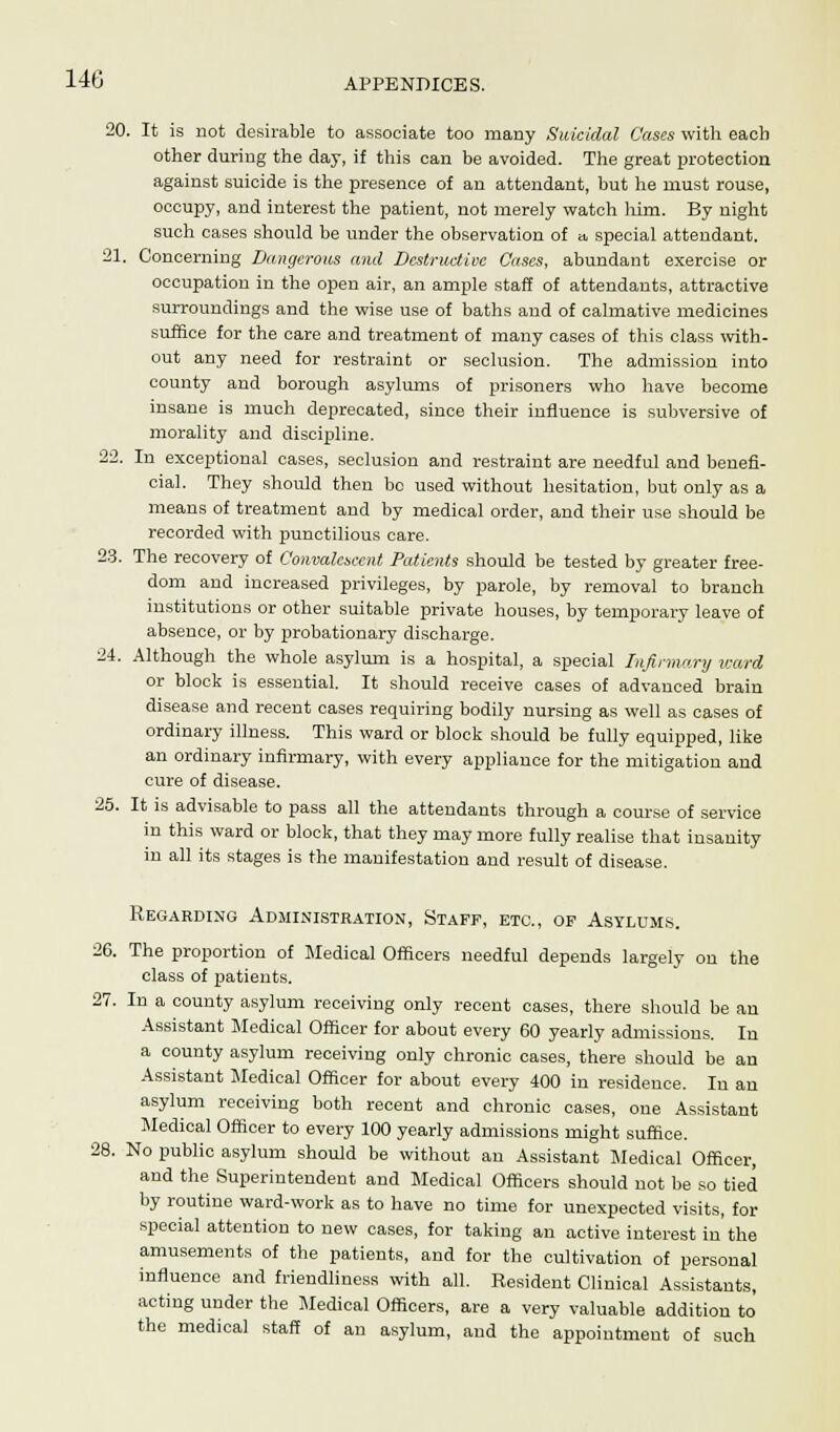 20. It is not desirable to associate too many Suicidal Cases with each other during the day, if this can be avoided. The great protection against suicide is the presence of an attendant, but he must rouse, occupy, and interest the patient, not merely watch him. By night such cases should be under the observation of a special attendant. 21. Concerning Dangerous ami Destructive Cases, abundant exercise or occupation in the open air, an ample staff of attendants, attractive surroundings and the wise use of baths and of calmative medicines suffice for the care and treatment of many cases of this class with- out any need for restraint or seclusion. The admission into county and borough asylums of prisoners who have become insane is much deprecated, since their influence is subversive of morality and discipline. 22. In exceptional cases, seclusion and restraint are needful and benefi- cial. They should then bo used without hesitation, but only as a means of treatment and by medical order, and their use should be recorded with punctilious care. 23. The recovery of Convalescent Patients should be tested by greater free- dom and increased privileges, by parole, by removal to branch institutions or other suitable private houses, by temporary leave of absence, or by probationary discharge. 24. Although the whole asylum is a hospital, a special Infirmary ward or block is essential. It should receive cases of advanced brain disease and recent cases requiring bodily nursing as well as cases of ordinary illness. This ward or block should be fully equipped, like an ordinary infirmary, with every appliance for the mitigation and cure of disease. 25. It is advisable to pass all the attendants through a course of service in this ward or block, that they may more fully realise that insanity in all its stages is the manifestation and result of disease. Regarding Administration, Staff, etc., of Asylums. 26. The proportion of Medical Officers needful depends largely on the class of patients. 27. In a county asylum receiving only recent cases, there should be an Assistant Medical Officer for about every 60 yearly admissions. In a county asylum receiving only chronic cases, there should be an Assistant Medical Officer for about every 400 in residence. In an asylum receiving both recent and chronic cases, one Assistant Medical Officer to every 100 yearly admissions might suffice. 28. No public asylum should be without an Assistant Medical Officer, and the Superintendent and Medical Officers should not be so tied by routine ward-work as to have no time for unexpected visits, for special attention to new cases, for taking an active interest in'the amusements of the patients, and for the cultivation of personal influence and friendliness with all. Resident Clinical Assistants, acting under the Medical Officers, are a very valuable addition to the medical staff of an asylum, and the appointment of such