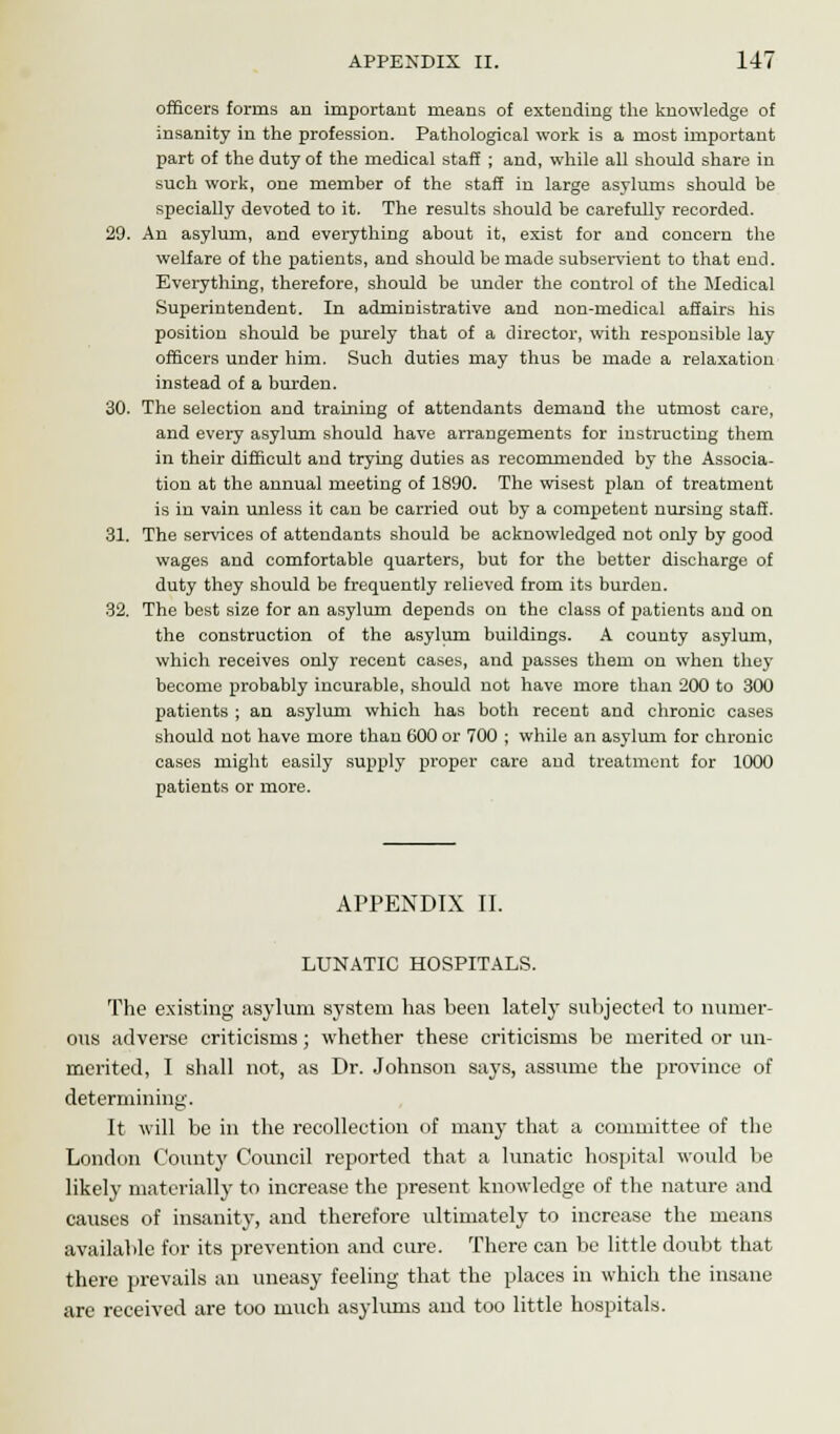 officers forma an important means of extending the knowledge of insanity in the profession. Pathological work is a most important part of the duty of the medical staff ; and, while all should share in such work, one member of the staff in large asylums should be specially devoted to it. The results should be carefully recorded. 29. An asylum, and everything about it, exist for and concern the welfare of the patients, and should be made subservient to that end. Everything, therefore, should be under the control of the Medical Superintendent. In administrative and non-medical affairs his position should be purely that of a director, with responsible lay officers under him. Such duties may thus be made a relaxation instead of a burden. 30. The selection and training of attendants demand the utmost care, and every asylum should have arrangements for instructing them in their difficult and trying duties as recommended by the Associa- tion at the annual meeting of 1890. The wisest plan of treatment is in vain unless it can be carried out by a competent nursing staff. 31. The services of attendants should be acknowledged not only by good wages and comfortable quarters, but for the better discharge of duty they should be frequently relieved from its burden. 32. The best size for an asylum depends on the class of patients and on the construction of the asylum buildings. A county asylum, which receives only recent cases, and passes them on when they become probably incurable, should not have more than 200 to 300 patients ; an asylum which has both recent and chronic cases should not have more thau 600 or 700 ; while an asylum for chronic cases might easily supply proper care and treatment for 1000 patients or more. APPENDIX II. LUNATIC HOSPITALS. The existing asylum system lias been lately subjected to numer- ous adverse criticisms; whether these criticisms be merited or un- merited, I shall not, as Dr. Johnson says, assume the province of determining. It will be in the recollection of many that a committee of the London County Council reported that a lunatic hospital would be likely materially to increase the present knowledge of the nature and causes of insanity, and therefore ultimately to increase the means available for its prevention and cure. There can be little doubt that there prevails an uneasy feeling that the places in which the insane are received are too much asylums and too little hospitals.